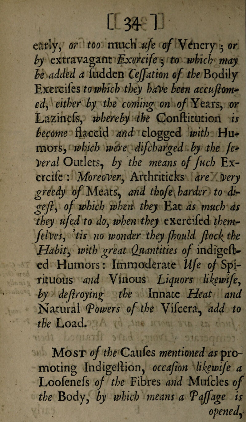 early, or too much ufe of Venery ; or by extravagant Exercife j to which may be added a hidden Cejfation of the Bodily Exercifes to which they haVe been accuflom- ed, either by the coming on of Years, or Lazinefs, whereby the Conftitution is become flaccid afid clogged with Hu¬ mors, which were difcharged by the fe¬ deral Outlets, by the means of fuch Ex¬ ercife : Moreover, Arthriticks are ipery greedy of Meats, and thofe harder to di- gefl, of which when they Eat as much as they ufed to do, when they exercifed them- feh es, tis no wonder they fhould flock the Habit, with great Quantities of indigeffc- ed Humors: Immoderate life of Spi¬ rituous and Vinous Liquors likewife, by deflroyin* the Innate Heat and Natural lowers of the Vifcera, add to the Load. Mo st of the Caufes mentioned as pro¬ moting Indigeflion, occafion likewife a Loofenefs of the Fibres and Mufcles of the Body, by which means a Taffage is opened