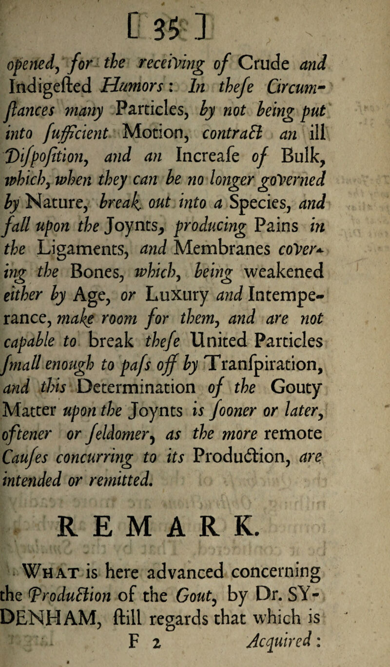opened, for the receiving of Crude and Indigefted Humors; In tbefe Grcum- fiances many Particles, by not being put into fufficient Motion, contraEl an ill T>ifpofition, and an Increafe of Bulk, which, when they can be no longer governed by Nature, break out into a Species, and fall upon the Joynts, producing Pains in the Ligaments, and Membranes cover* ing the Bones, which, being weakened either by Age, or Luxury and Intempe¬ rance, make room for them, and are not capable to break thefe United Particles fmall enough to pafs off by Tranfpiration, and this Determination of the Gouty Matter upon the Joynts is fooner or later, oftener or feldomer, as the more remote Caufes concurring to its Production, are intended or remitted. REMARK. What is here advanced concerning the (production of the Gout, by Dr. SY¬ DENHAM, ftill regards that which is F 2 Acquired: