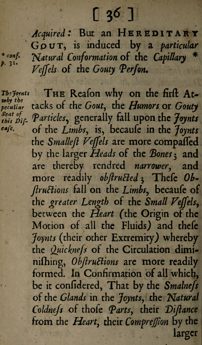 / * coitf. p. 31. [ 36] Acquired: But an Hereditary Gput, is induced by a particular Natural Conformation of the Capillary * Veffels of the Gouty Perf on. -r^foynu The Reafon why on the firft At- peculiar tacks of the Gout, the Humors or Gouty r Dif. Particles, generally fall upon the Joynts eafe- of the Limbs, is, becaufe in the Joynts the Smallefl Fejfels are more compafled by the larger Heads of the Bones j and are thereby rend red narrower, and more readily obftrutted 5 Thefe Ob- JlruBions fall on the Limbs, becaufe of the greater Length of the Small Feffels, between the Heart (the Origin of the Motion of all the Fluids) and thefe Joynts (their other Extremity) whereby the Quicknefs of the Circulation dimi- nifhirig, ObJlruBions are more readily formed. In Confirmation of all which, be it confidered, That by the Smalnefs of the Glands in the Joynts, the Natural Coldnefs of thofe Parts, their 'Dijlance from the Heart, their Comprejfion oy the