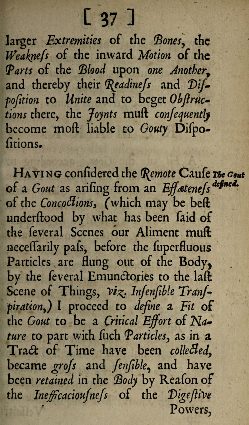 larger Extremities of the Bones, the Weaknefs of the inward Motion of the Barts of the Blood upon one Mother, and thereby their Beadinefs and Vif- fojition to Unite and to beget Objlrtic- tions there, the Joynts muft confequently become raoft liable to Gouty Difpo- ficions. > Having confidered the Remote Caufe<?««* of a Gout as arifing from an Effstenefs defnt*’ of the Concoctions, (which may be beft underftood by what has been faid of the feveral Scenes our Aliment muft neceflarily pafs, before the fuperfluous Particles are flung out of the Body, by the feveral Emunctories to the laft Scene of Things, Infenfible Tranf- piration,) I proceed to define a Fit of the Gout to be a Critical Effort of Na¬ ture to part with fuch Bar tides, as in a Trad: of Time have been collefled, became grofs and fenjible, and have been retained in the Body by Reafon of the Inefficacioufnefs of the Digeftive Powers,