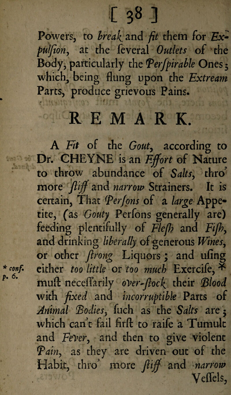 Powers, to break, and fit them for Ex- pulflon, at the feveral Outlets of the Body, particularly the B erfpirable Ones; which, being flung upon the Extream Parts, produce grievous Pains. REMARK. A Fit of the Gouty according to Dr. CHEYNE is an Effort of Nature to throw abundance of Salts, thro’ more fliff and narrow Strainers. It is certain, That (Perfons of a large Appe¬ tite, fas Gouty Perfons generally are) feeding plentifully of Flcjh and Fifh, and drinking liberally of generous Wines, or other firong Liquors; and ufing ‘oaf. either too little or too much Exercife, * mud neceflarily over-flock their Blood with fixed and incorruptible Parts of Animal' Bodies, fuch as the Salts are j which can’t fail firft to raife a Tumult and FeVer, and then to give violent Bain, as they are driven out of the Habit, thro’ more fiiff and narrow Veflels,