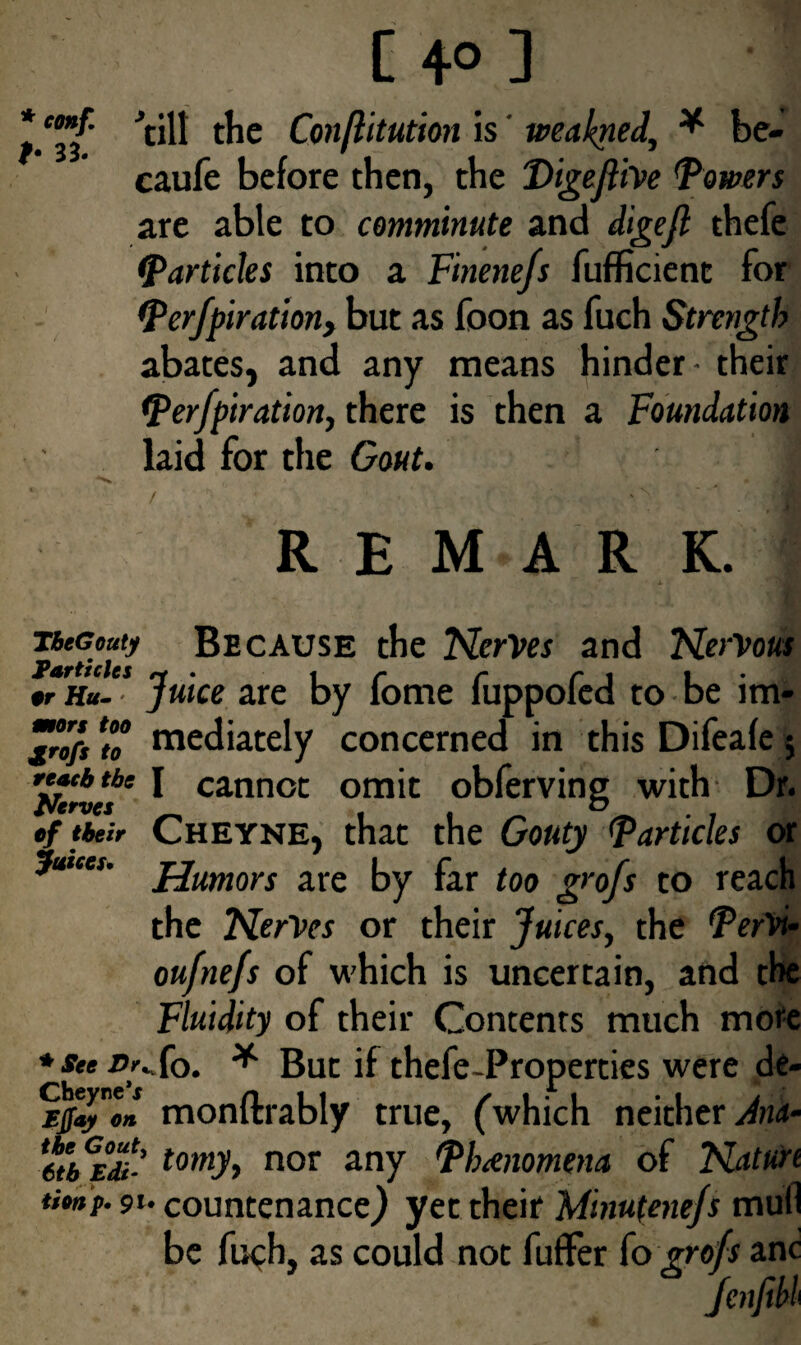 C 4° ] *CBff ’till the Conftitution is tveakned, * be- caufe before then, the Digejlive Towers are able to comminute and digejl thefe ^Particles into a Finenefs fufficienc for Perforation> but as foon as fuch Strength abates, and any means hinder- their Perforation, there is then a Foundation laid for the Gout. / I REMARK. . * jaH TbeGouty Because the Nerves and Nervous Particles * . i r r r i i • #r h«- ' juice are by iome luppoled to be lm- ^rofs^o mediately concerned in thisDifeafe; re»cb the i cannot omit obferving with Dr. Nerves , f _ *> . ef their Cheyne, that the Gouty <Particles or jmcei. jjumors are by far too grofs to reach the Nerves or their Juices, the PerVu oufnefs of which is uncertain, and the Fluidity of their Contents much more * see Dt^ fo. * But if thefe-Properties were de- Cbeyne’j n i i ✓ , r , . f Efo on monftrably true, ('which neither^- 'ctbEdi' tomy> nor any Phenomena of Natun tionp. 9t. countenance) yet their Mmutenefs mull be fuch, as could not fufFer fo grofs anc Jenftbl