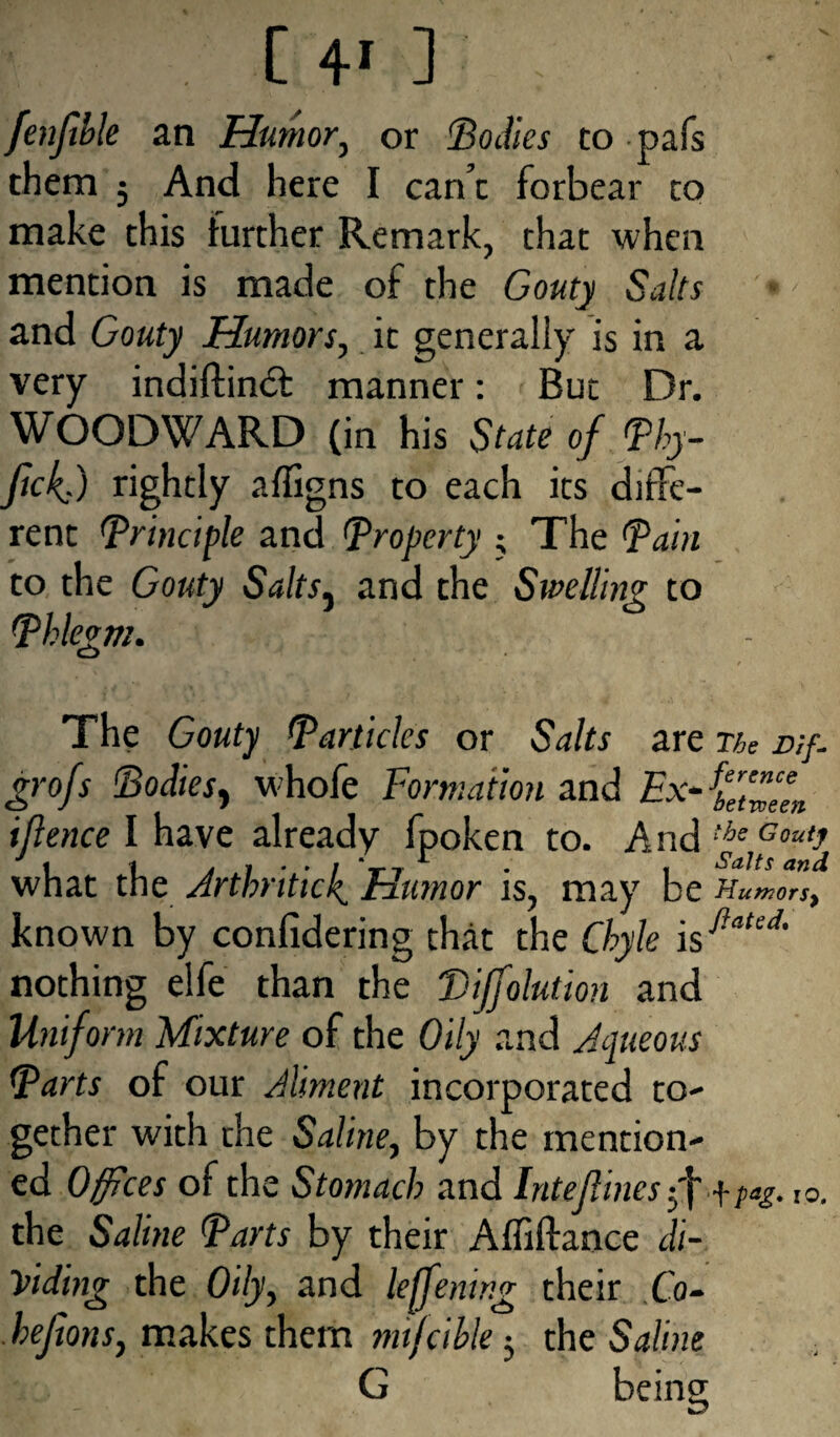 fenfible an Humor, or ‘Bodies to pafs them 5 And here I can’t forbear to make this further Remark, that when mention is made of the Gouty Salts and Gouty Humors, it generally is in a very indiftindf manner: But Dr. WOODWARD (in his State of Phy- ftckf) rightly affigns to each its diffe¬ rent (Principle and Property ; The Pain to the Gouty Salts, and the Swelling to Phlegm. o The Gouty Particles or Salts are ne rtf. grofs Bodies, whofe Formation and Ex- iflence I have already fpoken to. And what the Arthritic4 Humor is, may be Humors^ known by conlidering that the Chyle \sflated' nothing elfe than the Biffolution and Unifot m Mixture of the Oily and Aqueous Parts of our Aliment incorporated to¬ gether with the Saline, by the mention¬ ed Offices of the Stomach and Inteflines f y pa£. t0. the Saline Parts by their Afliftance di¬ viding the Oily, and leffening their Co- hejions, makes them mijcihle $ the Saline G being