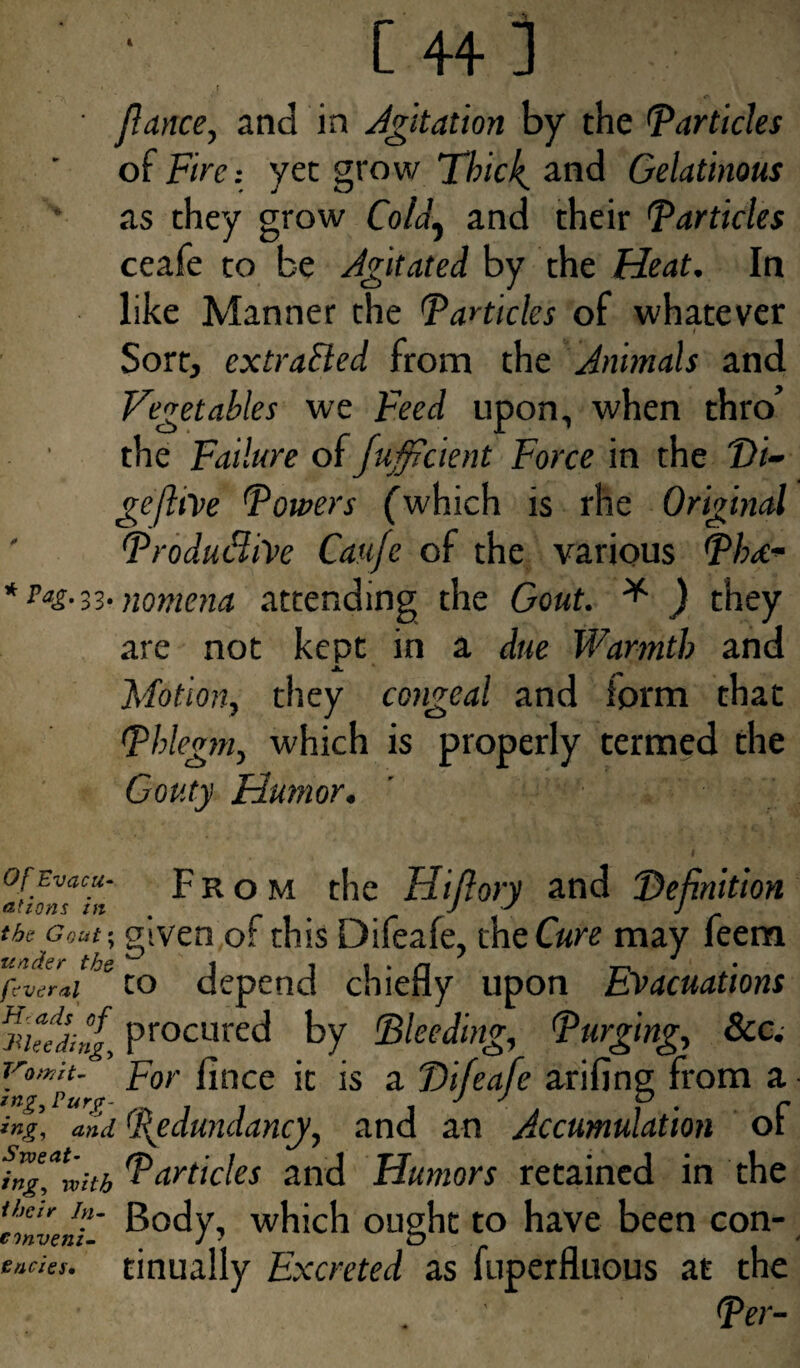 fiance, and in Agitation by the (particles oiFire-, yet grow Thicks and Gelatinous as they grow Co/a, and their Particles ceafe to be Agitated by the Heat. In like Manner the Particles of whatever i Sort, extraBed from the Animals and Vegetables we Feed upon, when thro’ the Failure of Jufficient Force in the Di- gejltVe Powers (which is rhe Original Productive Caufe of the various Phd- * Pag-a- nomena attending the Gout. * ) they are not kept in a due Warmth and Motion, they congeal and iorm that Phlegm, which is properly termed the Gouty Humor. i I ofEvacu- From the Hiflory and 'Definition atzons in J y J the given of this Difeafe, me Cure may feem fcvtral tO depend chiefly upon Evacuations dueling, procured by Heeding, Purging, 8cc. Yn°mp~ For fince it is a Difeafe arifing from a ing, a,id (Redundancy, and an Accumulation of ingfmitb Particles and Humors retained in the invent' body, which ought to have been con- e/ides, tinually Excreted as fuperfluous at the Per-