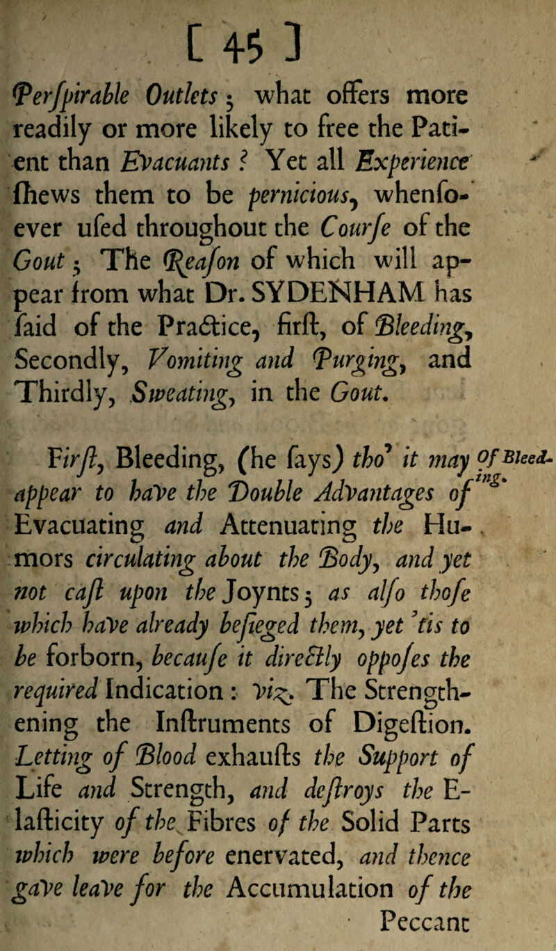 / C 45 J Berfpirable Outlets; what offers more readily or more likely to free the Pati¬ ent than Evacuants l Yet all Experience (hews them to be pernicious, whenfo- ever ufed throughout the Cour/e of the Gout The (Rgafon of which will ap¬ pear from what Dr. SYDENHAM has laid of the Practice, firft, of 'Bleeding, Secondly, Vomiting and (purging, and Thirdly, Sweating, in the Gout. Virft, Bleeding, (he fays) tho’ it may °f appear to haVe the Vouble Advantages of‘”S' Evacuating and Attenuating the Hu-. mors circulating about the Body, and yet not cajl upon the Joynts; as alfo thofe which have already befieged them, yet ’tis to be forborn, becaufe it dire&ly oppojes the required Indication: vi%. The Strength¬ ening the Inftruments of Digeftion. Letting of Blood exhaufts the Support of Life and Strength, and deftroys the E- lafticity of the Fibres of the Solid Parts which were before enervated, and thence gave leave for the Accumulation of the • Peccant