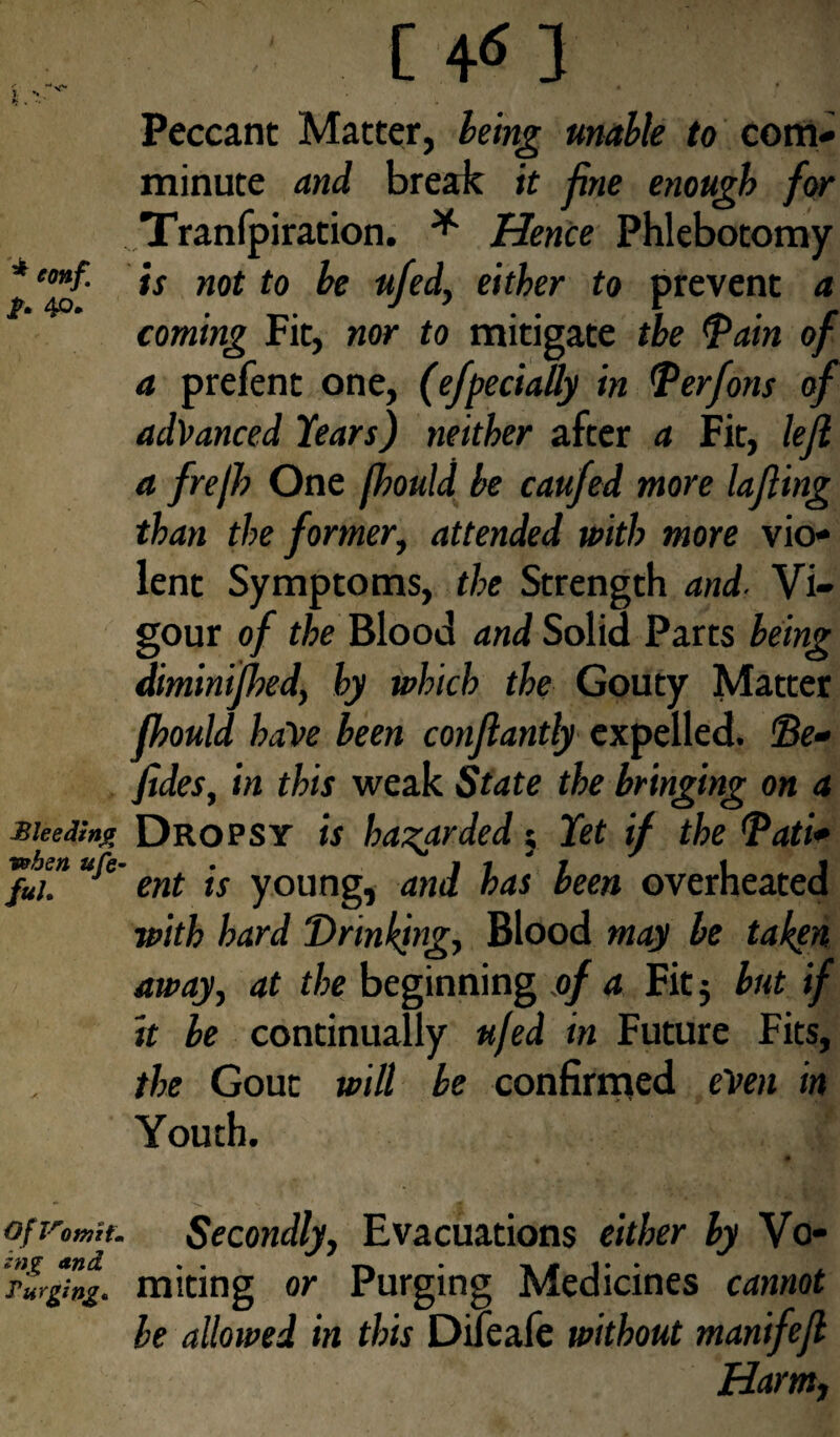 f -* ^ * ). v v' »>j . •. ‘ , Peccant Matter, being unable to com¬ minute and break it fine enough for Tranfpiration. * Hence Phlebotomy * e™f- is not to be ufed, either to prevent a coming Fit, nor to mitigate the Tain of a prefent one, (efpecially in Terfons of advanced Hears) neither after a Fit, left a frejh One fhould be caufed more lafling than the former, attended with more vio¬ lent Symptoms, the Strength and. Vi¬ gour of the Blood and Solid Parts being diminifhed, hy which the Gouty Matter fhould have been conflantly expelled, Te* fides, in this weak State the bringing on a M lee ding Dropsy is hazarded; Yet if the Tati* JuiTufi' ent is young, and has been overheated with hard Drinking, Blood may be taken away, at the beginning of a Fit $ but if it be continually ufed in Future Fits, the Gout will be confirmed even in Youth. *1 of vomit. Secondly, Evacuations either by Vo- r'urg7ng. miting or Purging Medicines cannot be allowed in this Dileafe without manifefl Harm,
