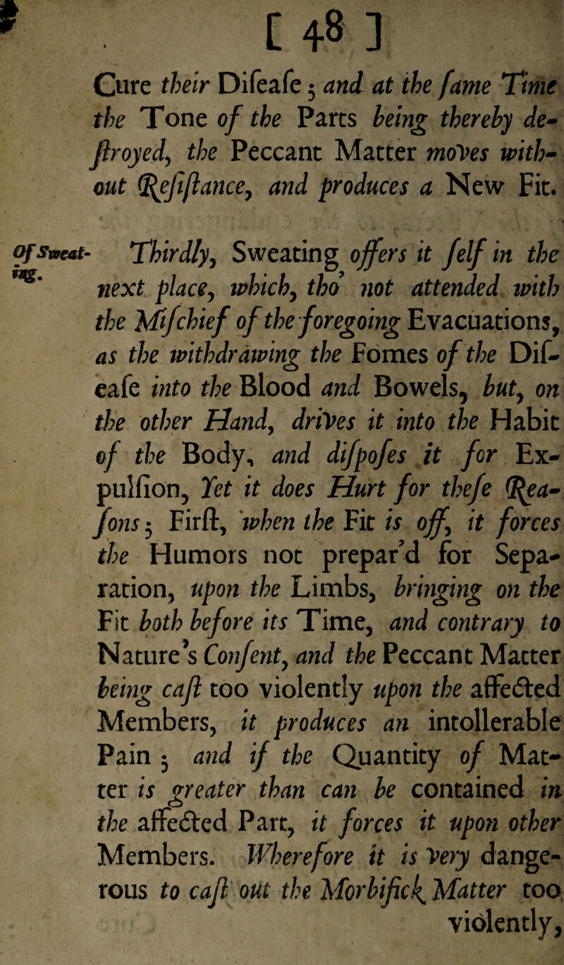 [48] Cure their Difeafe; and at the fame Time the Tone of the Parts being thereby de¬ frayed, the Peccant Matter moves with¬ out tflejiflance, and produces a New Fit. of sweat- Thirdly, Sweating offers it Jelf in the ***' next place, which, tho not attended with the Mifchief of the foregoing Evacuations, as the withdrawing the Fomes of the Dif¬ eafe into the Blood and Bowels, but, on the other Hand, drives it into the Habit of the Body, and difpofes it for Ex- pullion, Yet it does Hurt for thefe (fiea- Jons; Firft, when the Fit is off, it forces the Humors not prepar’d for Sepa¬ ration, upon the Limbs, bringing on the Fit both before its Time, and contrary to Nature’s Confent, and the Peccant Matter being caft too violently upon the aflfedted Members, it produces an intolerable Pain ; and if the Quantity of Mat¬ ter is greater than can be contained in the atfedted Part, it forces it upon other Members. Wherefore it is Very dange¬ rous to cafi out the Morbific4 Matter too violently,
