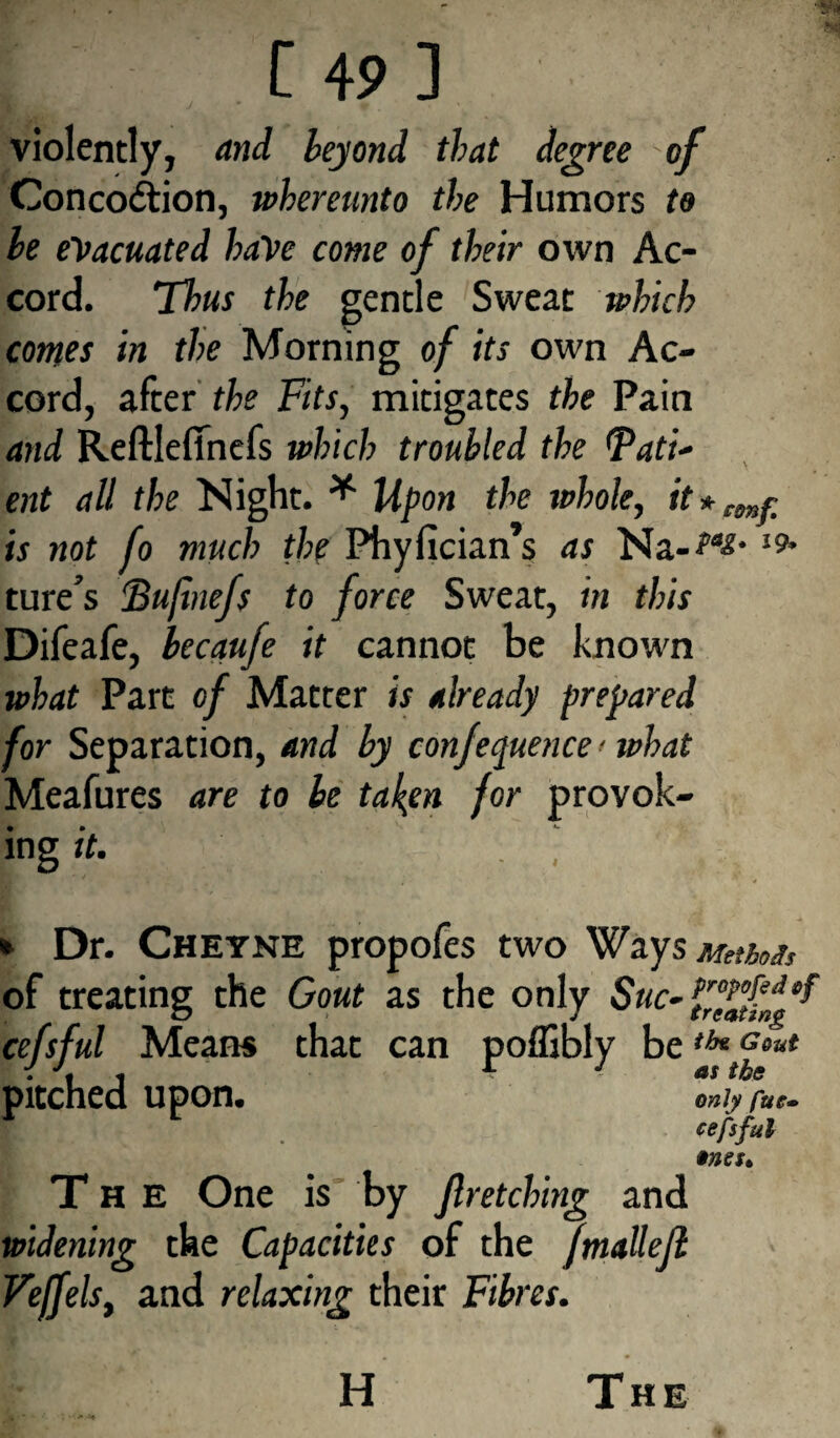 violently, and heyond that degree of Conco&ion, whereunto the Humors to he evacuated haVe come of their own Ac¬ cord. Thus the gentle Sweat which comes in the Morning of its own Ac¬ cord, after the Fits, mitigates the Pain and Reftlefinefs which troubled the Pati¬ ent all the Night. * Upon the whole, it*emr is not fo much the Phyfician’s as Na-i9' ture’s Bufinefs to force Sweat, in this Difeafe, becaufe it cannot be known what Part of Matter is already prepared for Separation, and by conference ■ what Meafures are to be taken for provok- * • *- mg it. . , * Dr. Cheyne propofes two Ways Method of treating the Gout as the only Sue- cefsful Means that can poffibly be tffF6ut pitched upon. only fuc» cefsful »ne$t The One is by Jlretching and widening the Capacities of the fmallejl Veffels, and relaxing their Fibres. H The