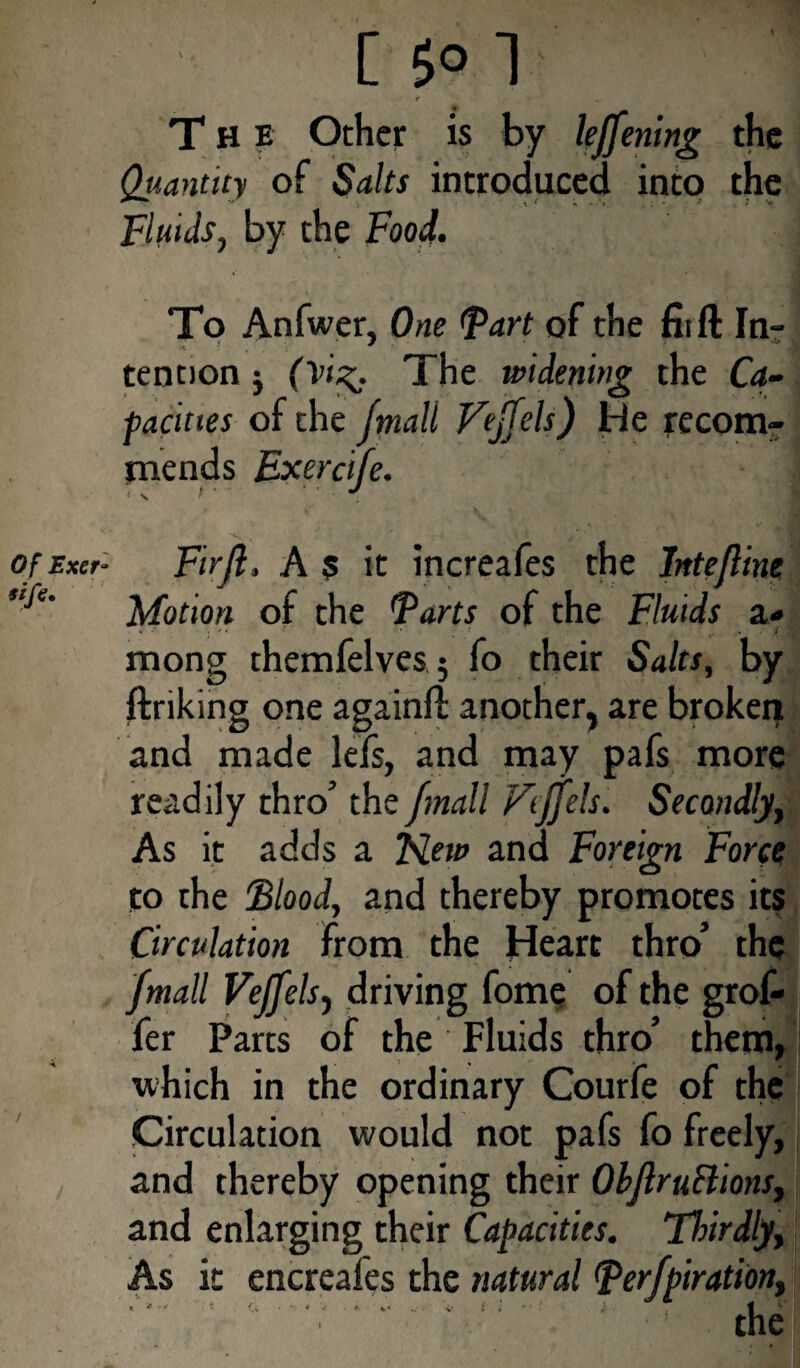 Of Exer- tife. L 5° 1 r The Other is by le/fening the Quantity of Saits introduced into the Fluids, by the Food. To Anfwer, One Fart of the fiifl In¬ tention j (Vi^. The widening the Ca¬ pacities of the /mall Vej/els) He recom¬ mends Exercife. V , ■ ; • ,11 ■ // yBEj . ■ Firjl. A 5 it increafes the Inte/line Motion of the Farts of the Fluids a* mong themfelves 5 fo their Salts, by ftriking one againfl: another, are broken and made lefs, and may pafs more readily thro’ the /mall Fiffels. Secondly, As it adds a New and Foreign Force to the Flood, and thereby promotes its Circulation from the Heart thro’ the /mail VeJ/els, driving fome of the grof- fer Parts of the Fluids thro’ them, which in the ordinary Courfe of the Circulation would not pafs fo freely, and thereby opening their Ob/lruBions, and enlarging their Capacities. Thirdly, As it encreafes the natural Fer/pirationt ' .. ' -! the