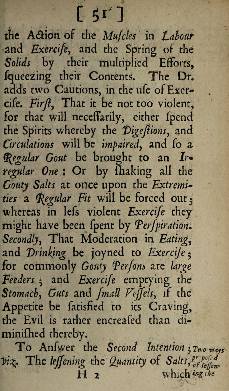 C 51'] the A&ion or the Mufcles in Labour and Exercife, and the Spring of the SoWr by their multiplied Efforts, freezing their Contents. The Dr* adds two Cautions, in the ufe of Exer¬ cife. FirJ?, That it be not too violent, for that will neceffarily, either lpend the Spirits whereby the Digejiions, and Circulations will be impaired, and fo a (Regular Gout be brought to an Ir¬ regular One : Or by fhaking all the Gouty Salts at once upon the Extremi¬ ties a Regular Fit will be forced out 5 whereas in lefs violent Exercife they might have been fpent by Terfpiration. Secondly, That Moderation in Eating, and Drinking be joyned to Exercije ■ for commonly Gouty (perfons are large Feeders * and Exercife emptying the Stomach, Guts and fmall Fejfels, if the Appetite be fatisfied to its Craving, the Evil is rather encreafed than di- minifhed thereby. To Anfwer the Second Intention 5 Two yi^. The leffening the Quantity of Salts/y^ H z which in&tha