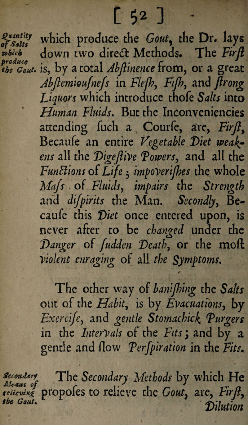 [ $2 ] ' W^*C^ produce the Gout, the Dr. lays nUcb down two direct Methods. The Firft ptbe cLt- is, by a total Jbftinence from, or a great Jbflemioufnefs in Fief, Fifh, and flrong Liquors which introduce thofe Salts into Human Fluids. But the Inconveniencies attending fuch a Courfe, are, Firft, Becaufe an entire Vegetable Diet weak? ens all the Digejlive Towers, and all the Functions of Life j impoVerifhes the whole Mafs . of Fluids, impairs the Strength and difpirits the Man. Secondly, Be¬ caufe this Diet once entered upon, is never after to be changed under the Danger of fudden Death, or the mod Violent enraging of all the Symptoms. The other way of banifhing the Salts out of the Habit, is by Evacuations, by Exercife, and gentle Stomachick. Turgers in the Intervals of the Fits j and by a gentle and flow Terfpiration in the Fits. fif™t*7f ^ie Secon^ary Methods by which He felieving propofes to relieve the Gout, are, Firft, tbe Gout' Dilution