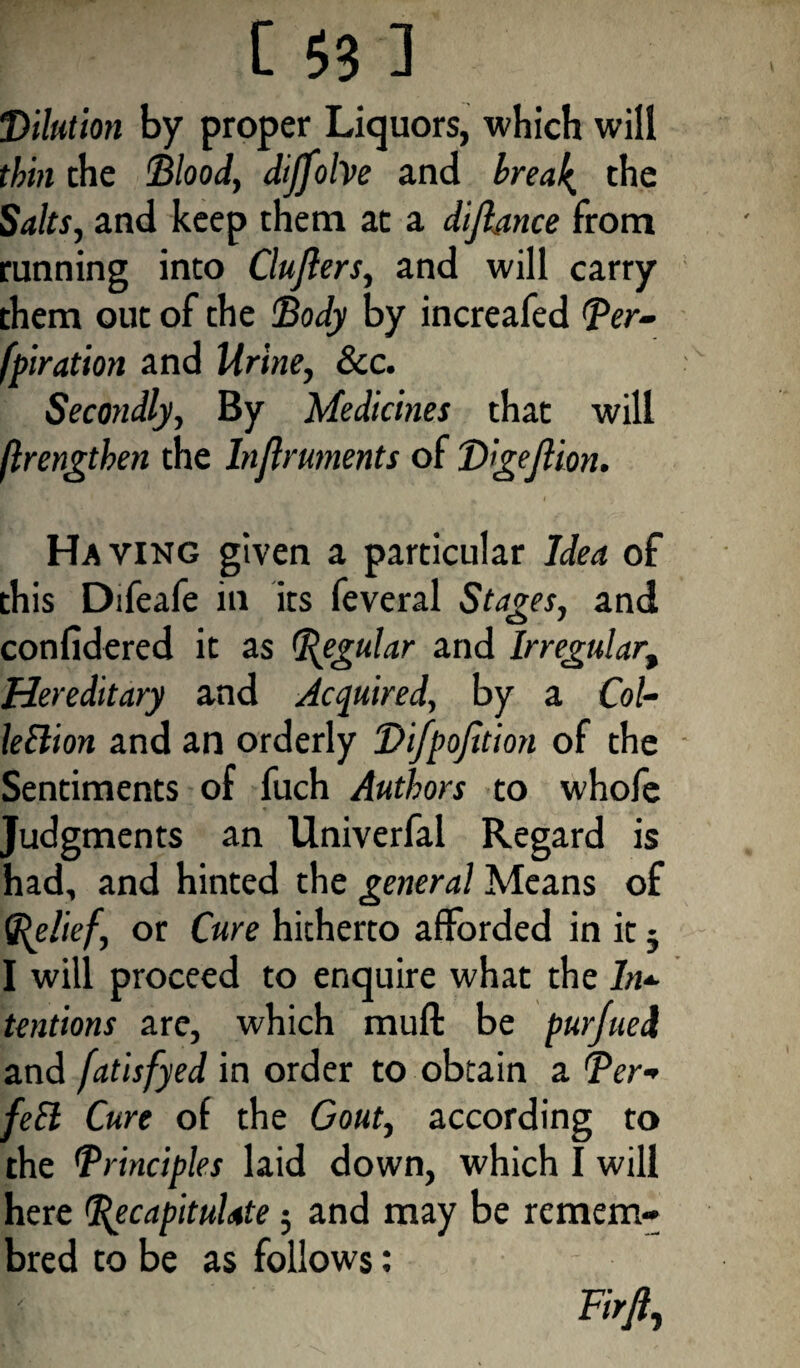 Dilution by proper Liquors, which will thin the Blood, dijfolve and breal^ the Salts, and keep them at a dijlance from running into Clujlers, and will carry them out of the Body by increafed (Per¬ foration and Urine, See. Secondly, By Medicines that will ftrengthen the Injlruments of Digejlion. Having given a particular Idea of this Difeafe in its feveral Stages, and confidered it as Regular and Irregular, Hereditary and Acquired, by a Col- leElion and an orderly Difpojition of the Sentiments of fuch Authors to whofe Judgments an Univerfal Regard is had, and hinted the general Means of (Relief, or Cure hitherto afforded in it 5 I will proceed to enquire what the In- tendons arc, which mull be purjued and [atisfyed in order to obtain a Per- fell Cure of the Gout, according to the Principles laid down, which I will here (Recapitulate 5 and may be remem- bred to be as follows: Firfi,