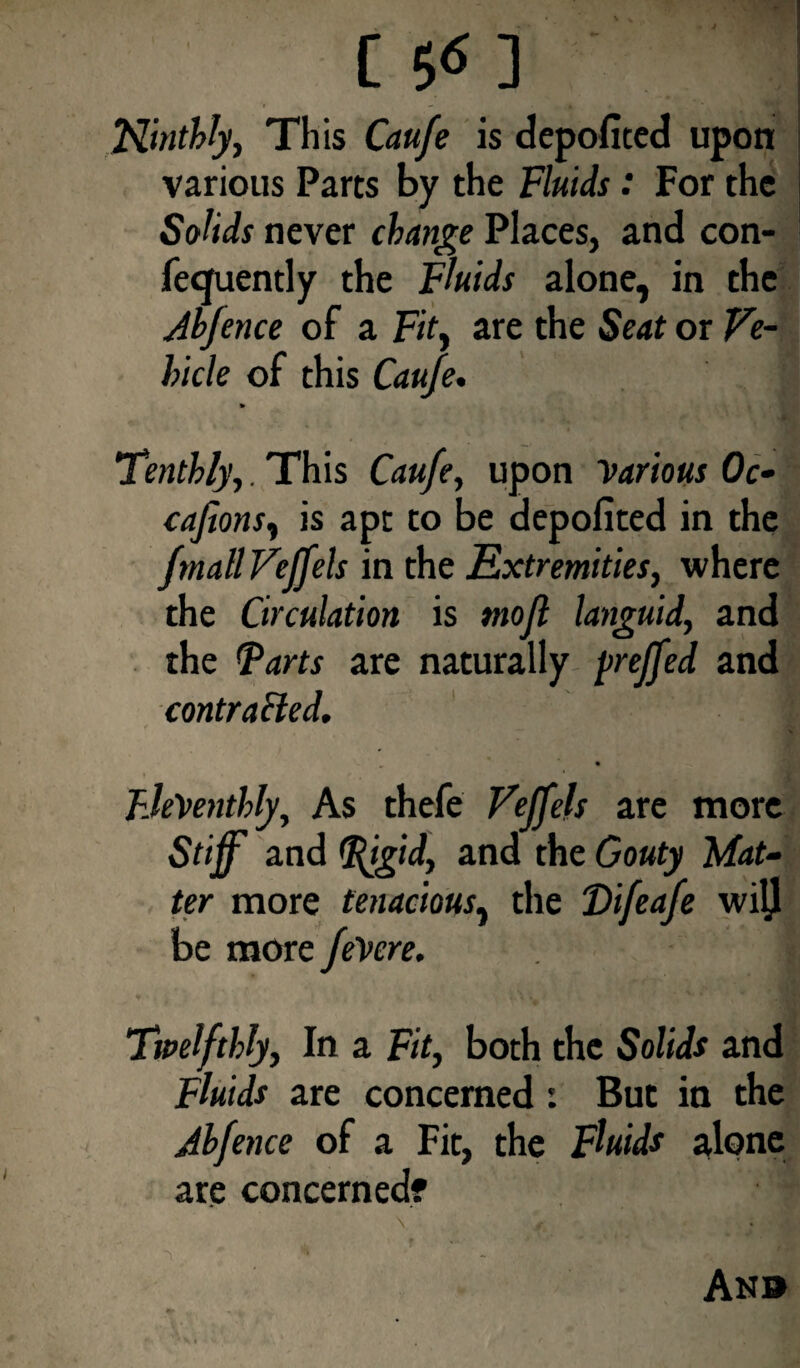 C S<5 3 Ninthly, This Caufe is depofited upon various Parts by the Fluids: For the Solids never change Places, and con- fecfuently the Fluids alone, in the Jb/ence of a Fit, are the Seat or Ve¬ hicle of this Caufe* » Tenthly,. This Caufe, upon yarious Oc- cafions, is apt to be depofited in the fmall Veffels in the Extremities, where the Circulation is mofl languid, and the Tarts are naturally preffed and contracted. FJeVenthly, As thefe Veff els are more Stiff and Tjgid, and the Gouty 'Mat¬ ter more tenacious, the Difeafe wilj be more feVere. Twelfthly, In a Fit, both the Solids and Fluids are concerned: But in the Abfence of a Fit, the Fluids alone are concerned? An®