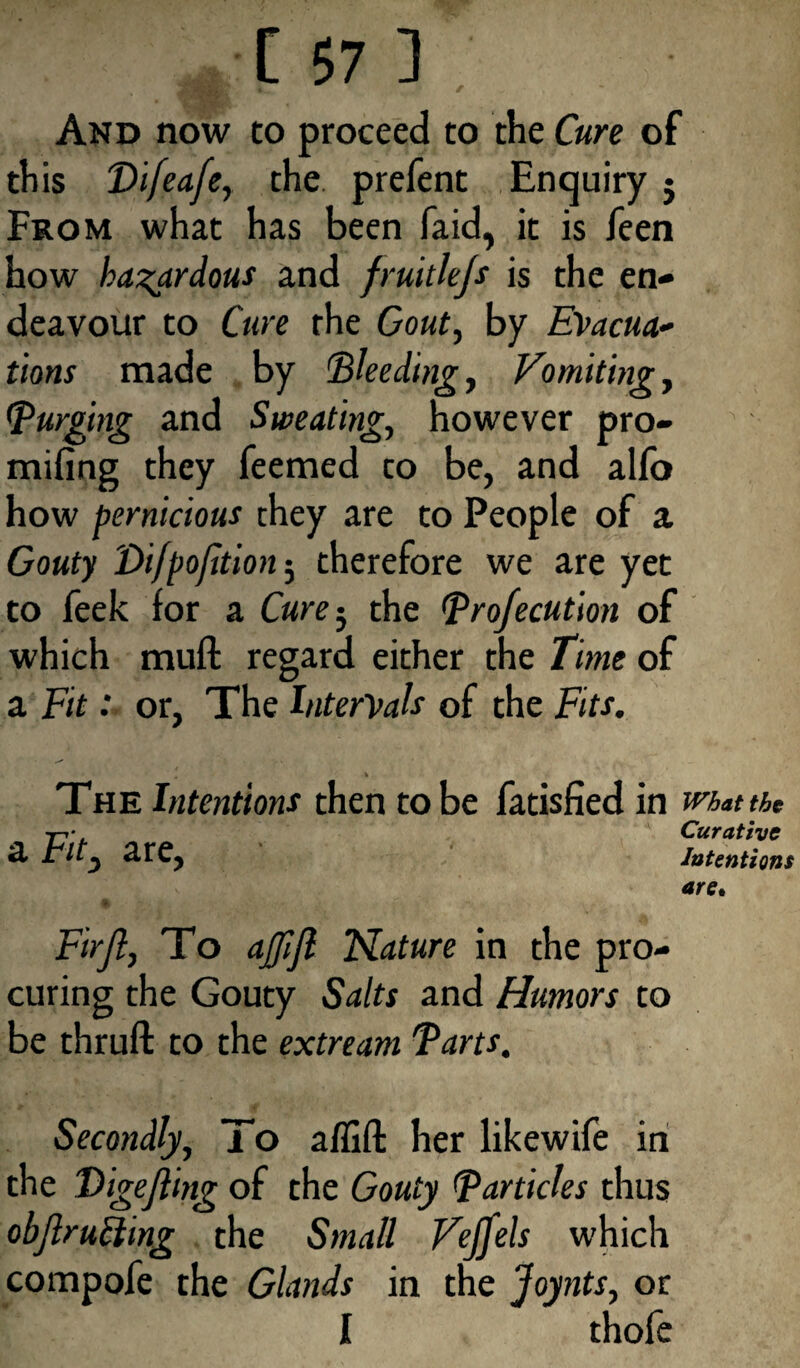 And now to proceed to the Cure of this Difeafe, the prefent Enquiry j From what has been faid, it is feen how hazardous and fruitlefs is the en¬ deavour to Cure the Gout, by Evacua¬ tions made by 'Bleeding, Vomiting , (purging and Sweating, however pro- mifing they feemed to be, and alfo how pernicious they are to People of a Gouty Di/pojition; therefore we are yet to feek for a Cure 3 the Profecution of which muft regard either the Time of a Fit: or, The Intervals of the Fits. The Intentions then to be fatisfied in mat the 7-r* Curative & t'lty STCj Intentions are. Qt ~ • •*y . Fir ft, To affijl Nature in the pro¬ curing the Gouty Salts and Humors to be thruft to the extream Parts. Secondly, To a/lift her likewife in the Bigejting of the Gouty Particles thus obfiruCting the Small Vejfels which compofe the Glands in the Joynts, or I thofe