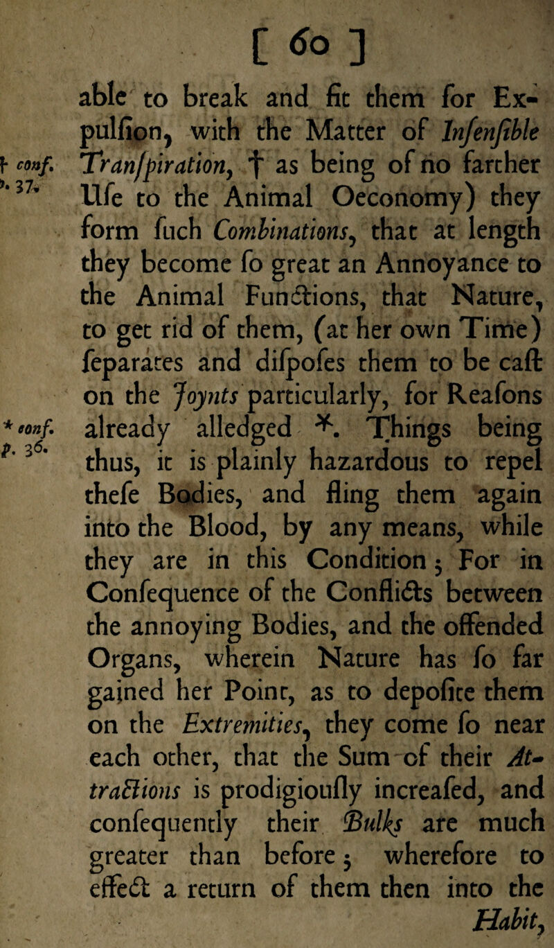 [ do ] able to break and fit them for Ex- pulfion, with the Matter of lnfenfible coaf. Tranfpiratidn, f as being of no farther 37' life to the Animal Oeconomy) they form fuch Combinations, that at length they become fo great an Annoyance to the Animal Fundlions, that Nature, to get rid of them, (at her own Time) feparates and difpofes them to be call on the Joynts particularly, for Reafons alledged Things being is plainly hazardous to repel thefe Bodies, and fling them again into the Blood, by any means, while they are in this Condition $ For in Confequence of the Confli&s between the annoying Bodies, and the offended Organs, wherein Nature has fo far gained her Point, as to depofite them on the Extremities, they come fo near each other, that the Sum-of their At¬ tractions is prodigioufly increafed, and confequently their ©«% are much greater than before 3 wherefore to effect a return of them then into the Habit, >»nf. already 3<5’ thus, it