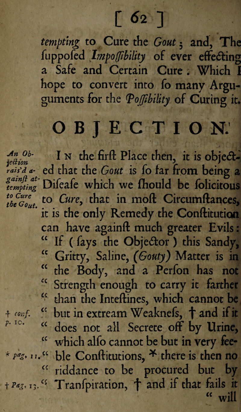 .An Ob¬ jection rais'd a- gainft at tempting to Cure the GOut. f conf. p. io. * P*& u 1 P*£-15- [ <52 ] tempting to Cure the Gout 5 and, The fuppofed Impoffibility of ever effecting a Safe and Certain Cure; Which I hope to convert into fo many Argu- guments for the <Po0ility of Curing it. OBJECTION. In the firft Place then, it is object¬ ed that the Gout is fo far from being a Difeafe which we fhould be folicitous to Cure, that in moll Circumftances, it is the only Remedy the Conftitution can have againft much greater Evils: “ If ( fays the Obje&or ) this Sandy, <c Gritty, Saline, (Gouty) Matter is in “ the Body, and a Perfon has not <c Strength enough to carry it farther <c than the Inteftines, which cannot be cc but in extream Weaknefs, f and if it “ does not all Secrete off by Urine, “ which alfo cannot be but in very fee- “ ble Conftitutions, * there is then no £C riddance to be procured but by Tranfpiration, f and if that fails it “ will