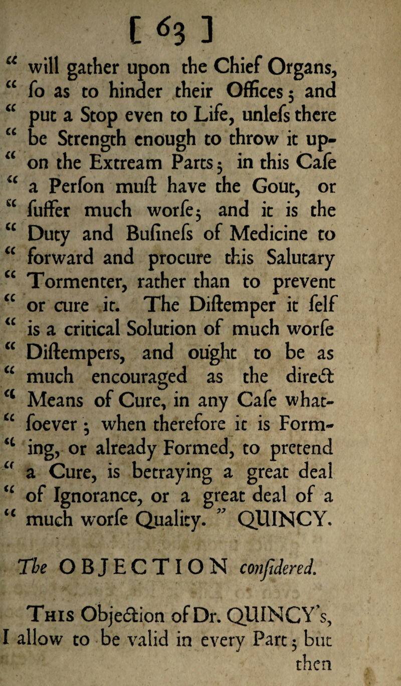 [ <^3 3 — u will gather upon the Chief Organs, “ fo as to hinder their Offices 5 and “ put a Stop even to Life, unlefs there “ be Strength enough to throw it up- “ on the Extream Parts5 in this Cafe “ a Perfon muft have the Gout, or u fufFer much worfe 5 and it is the “ Duty and Bufinefs of Medicine to “ forward and procure this Salutary “ Tormenter, rather than to prevent “ or aire it. The Diftemper it felf “ is a critical Solution of much worfe “ Diftempers, and ought to be as “ much encouraged as the direct <l Means of Cure, in any Cafe what- “ foever ; when therefore it is Form- “ ing, or already Formed, to pretend “ a Cure, is betraying a great deal “ of Ignorance, or a great deal of a “ much worfe Quality. ” QUINCY. The OBJECTION confiderel This Objedion of Dr. QUINCY s, I allow to be valid in every Part 5 but then