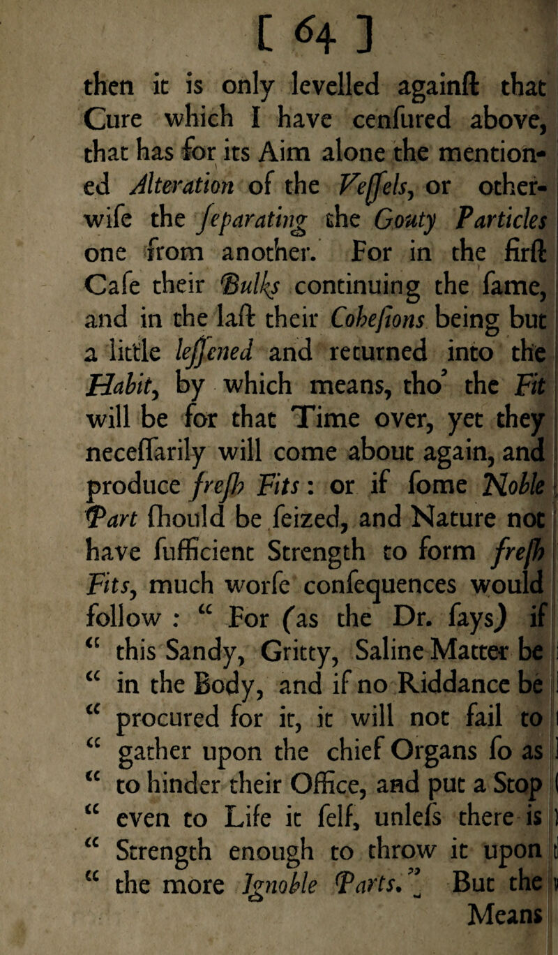 C *4 ] ] then it is only levelled againft that Cure which I have cenfured above, that has for its Aim alone the mention- I » 7 ed Alteration of the Feffels, or other- wife the fepar citing the Gouty Particles one from another. For in the firfl: Cafe their ‘Bulky continuing the fame, and in the laft their Cobefions being but a little lejjened and returned into the Habit, by which means, tho’ the Fit will be for that Time over, yet they neceflarily will come about again, and produce frejb Fits: or if fome Noble Tart fhould be feized, and Nature not have fufficient Strength to form fre(h Fits, much worfe conferences would follow : “ For fas the Dr. fays) if “ this Sandy, Gritty, Saline Matter be i “ in the Body, and if no Riddance be 1 <c procured for it, it will not fail to i <c gather upon the chief Organs fo as 1 “ to hinder their Office, and put a Stop ( “ even to Life it felf, unlefs there is ] “ Strength enough to throw it upon tl “ the more Ignoble Tarts. ” But the « Means