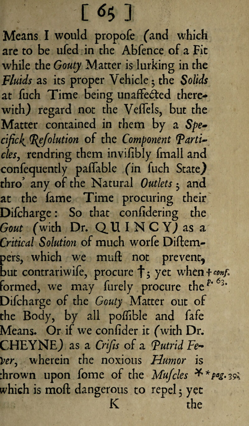 -[*5] Means I would propofe (and which are to be ufed in the Abfence of a Fit while the Gouty Matter is lurking in the Fluids as its proper Vehicle 5 the Solids at fuch Time being unaffected there¬ with) regard not the Veffels, but the Matter contained in them by a Spe¬ cific!^ Pefolution of the Component parti¬ cles, rendring them invifibly fmall and confequently paffable fin fuch State) thro’ any of the Natural Outlets5 and at the fame Time procuring their Difcharge: So that confidering the Gout (with Dr. QUINCY) as a Critical Solution of much worfe Diftem- pers, which we muff not prevent, but contrariwife, procure fj yet when+eonf. formed, we may furely procure thef' 63‘ Difcharge of the Gouty Matter out of the Body, by all poffible and fafe Means. Or if we confider it fwith Dr. CHEYNE) as a Gifts of a Putrid Fe¬ ver, wherein the noxious Humor is :hrown upon fome of the Mufcles * *Pas- 19k which is moft dangerous to repel; yet K the