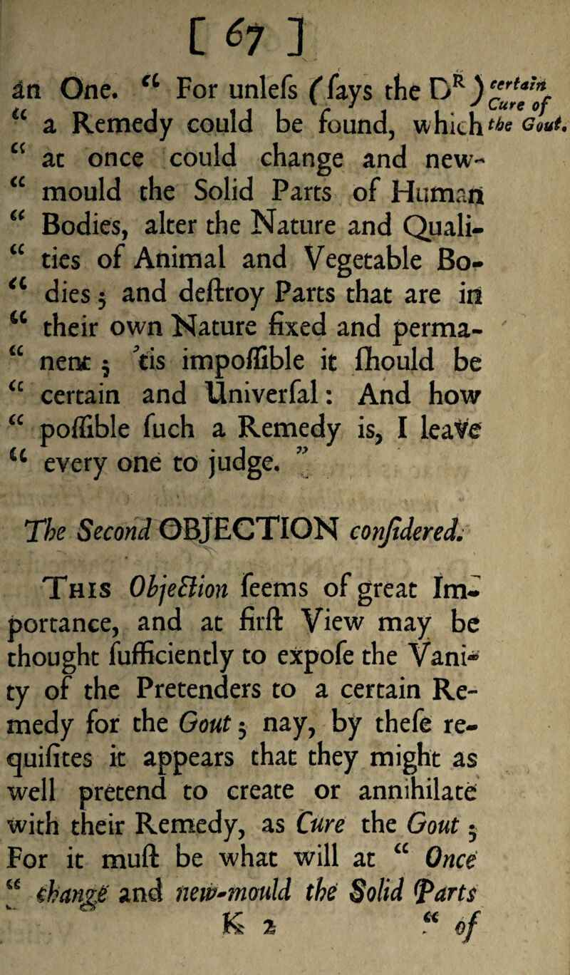 [ *7 ] in One. u For unlefs (fays the DR) u a Remedy could be found, which <{ at once could change and new- “ mould the Solid Parts of Human “ Bodies, alter the Nature and Quali- “ ties of Animal and Vegetable Bo- tl dies; and deftroy Parts that are in M their own Nature fixed and perma- “ nent 5 tis impoflible it fhould be a certain and Idniverfal: And how “ poflible fuch a Remedy is, I leave u every one to judge. The Second OBJECTION conjidered. This ObjeSiion feems of great Im¬ portance, and at firft View may be thought fufficiently to expofe the Vani¬ ty of the Pretenders to a certain Re¬ medy for the Gout j nay, by thefe re- quifites it appears that they might as well pretend to create or annihilate with their Remedy, as Cure the Gout - For it muft be what will at “ Once u charm and new-mould the Solid (Parts K 2 .« of certain. Cure of the Gout,