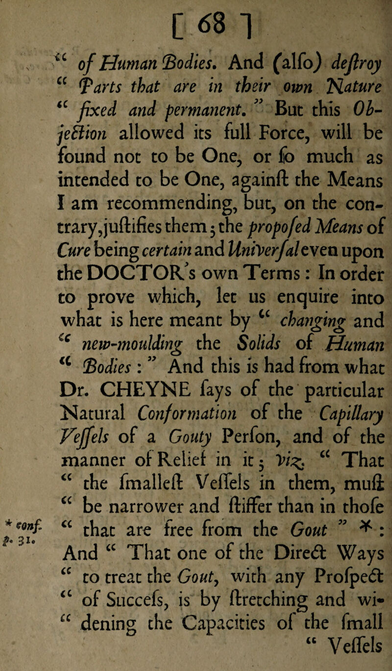 [68 1 u of Human’Bodies. And (alfo) defiroy a Barts that are in their own Tslature “ fixed and permanent. ” But this Ob¬ jection allowed its full Force, will be found not to be One, or £o much as intended to be One, againfl the Means I am recommending, but, on the con¬ trary, juflifies them j the propofed Means of Cure being certain and UniVerfaleven upon the DOCTOR S own Terms: In order to prove which, let us enquire into what is here meant by tc changing and u new-moulding the Solids of Human a Bodies : ” And this is had from what Dr. CHEYNE fays of the particular Natural Conformation of the Capillary Veffels of a Gouty Perfon, and of the manner of Relief in it 5 Vi%. “ That “ the fmallefl Veffels in them, mufi a be narrower and differ than in thofe “ that are free from the Gout ” * : And “ That one of the Diredl Ways “ to treat the Gout, with any Profpedl “ of Succefs, is by firetching and wi- “ dening the Capacities of the fmall “ Veffels