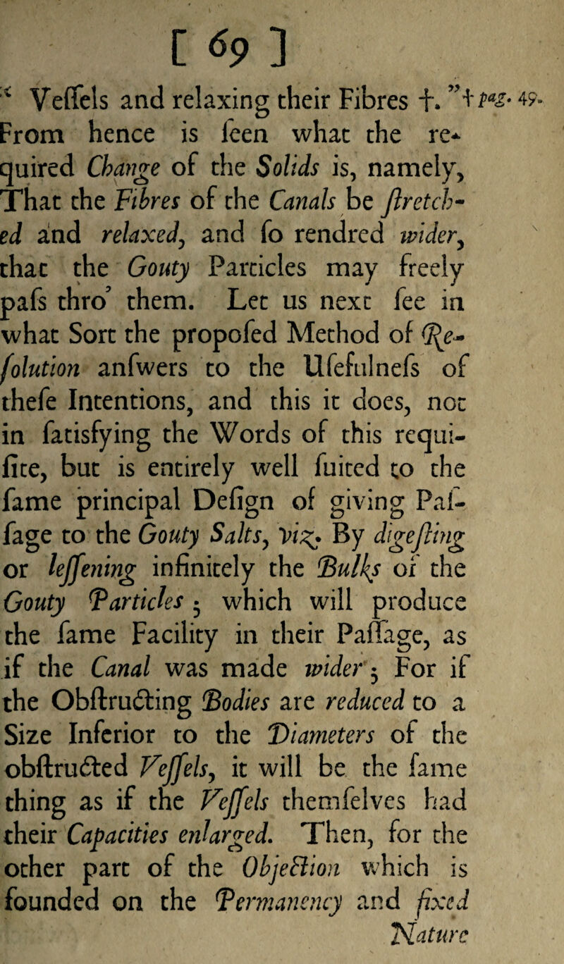 4 Veffels and relaxing their Fibres +. From hence is leen what the re* quired Change of the Solids is, namely, That the Fibres of the Canals be jlretch- ed and relaxed, and fo rendred wider, that the Gouty Particles may freely pafs thro’ them. Let us next fee in what Sort the propofed Method of fe- folution anfwers to the Ufefulnefs of thefe Intentions, and this it does, not in fatisfying the Words of this requi- fite, but is entirely well fuited to the fame principal Defign of giving Pal- fage to the Gouty Salts, Vig. By dagefling or leffening infinitely the Bulks of the Gouty Barticles • which will produce the fame Facility in their PafTage, as if the Canal was made wider 5 For if the Obftrudling Bodies are reduced to a Size Inferior to the “Diameters of the obftrudled Veffels, it will be the fame thing as if the Veffels themfelves had their Capacities enlarged. Then, for die other part of the Objection which is founded on the Bermanency and fixed Nature