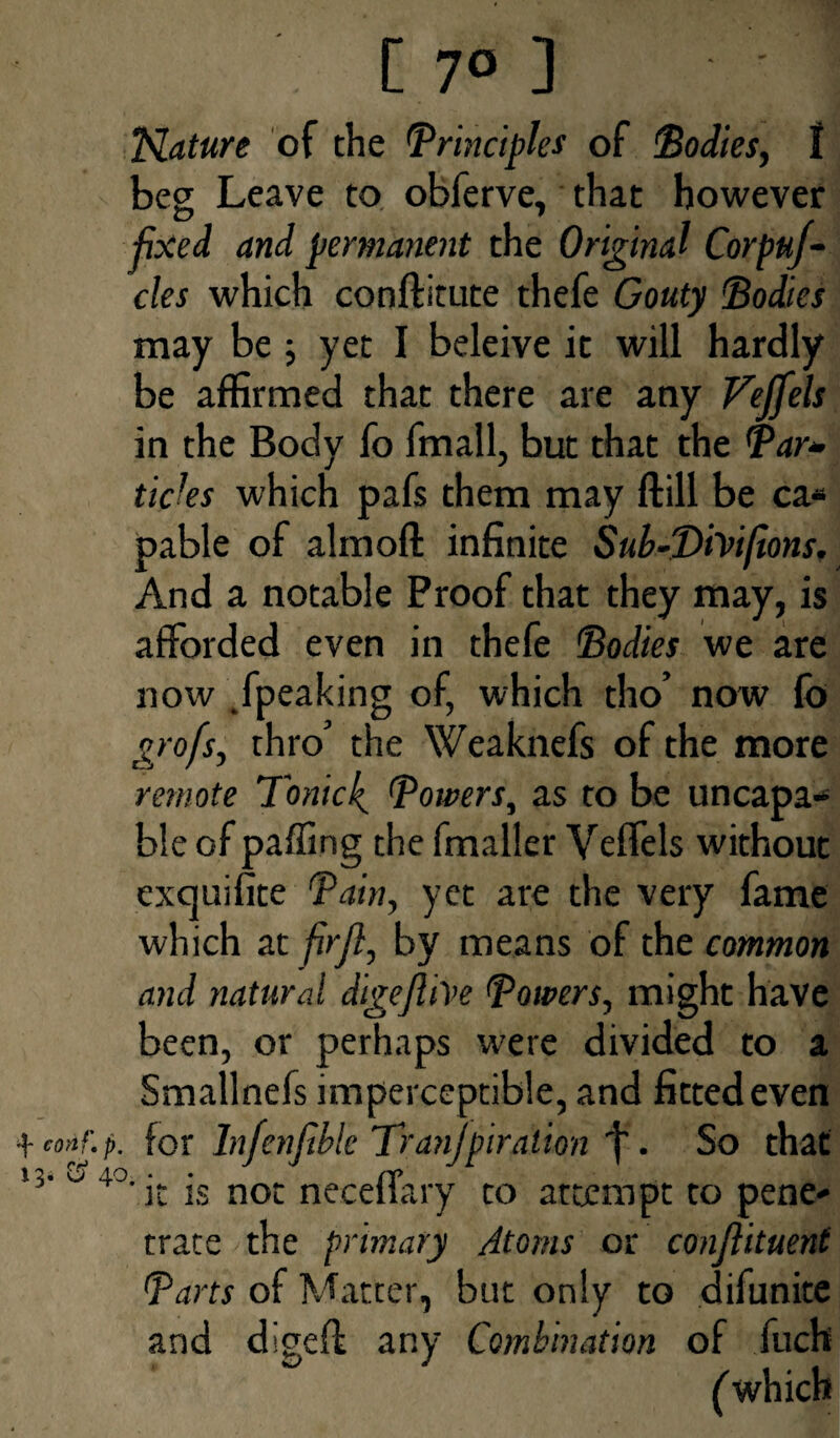 tlature of the (Principles of Bodies, I beg Leave to obferve, that however fixed and permanent the Original Corpuf- cles which conftitute thefe Gouty Bodies may be ; yet I beleive it will hardly be affirmed that there are any Vejfels in the Body fo fmall, but that the Par- ticks which pafs them may ftill be ca* pable of almoft infinite Sub-T>iYtfions. And a notable Proof that they may, is afforded even in thefe Bodies we are now /peaking of, which tho’ now fo profs, thro’ the Weaknefs of the more remote Tonicf Powers, as to be uncapa- b!e of paffing the fmaller Veffels without exquifite Pain, yet are the very fame which at firfl, by means of the common and natural digejlive Powers, might have been, or perhaps were divided to a Smallnefs imperceptible, and fitted even +conf.p. for Infenftbk Tranjpiration / . So that 4°‘ it is not neceffary to attempt to pene* trate the primary Atoms or conjlituent Parts of Matter, but only to difunite and digeft any Combination of fuch (which 13. &