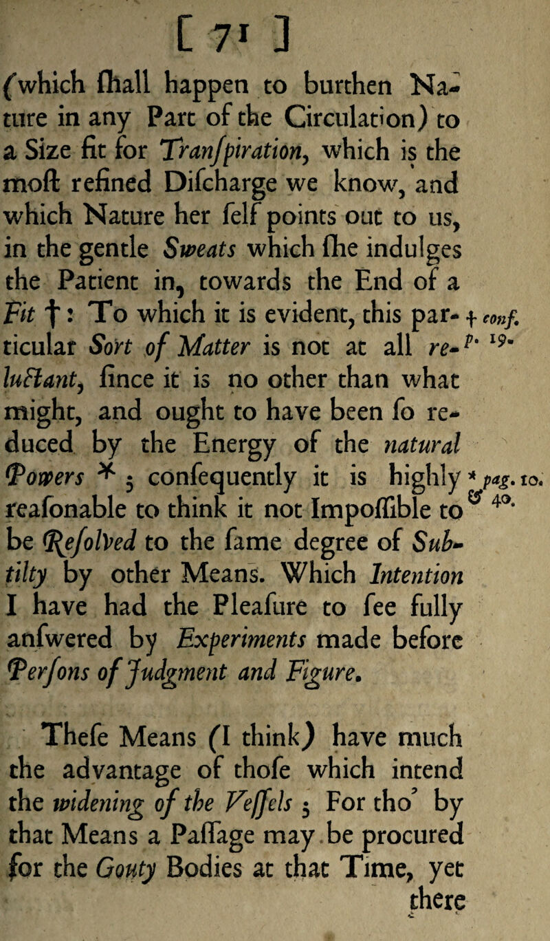 [ 7* ] (which fhall happen to burthen Na¬ ture in any Part of the Circulation) to a Size fit for TranJpiration, which is the moil refined Difcharge we know, and which Nature her felf points out to us, in the gentle Sweats which fhe indulges the Patient in, towards the End of a Fit j • To which it is evident, this par— -i* coup. ticular Sort of Matter is not at all re-p‘ l9' luElant, fince it is no other than what might, and ought to have been fo re¬ duced by the Energy of the natural (Powers * 5 confequently it is highly * paS. reafonable to think it not Impoflible to ” 4°' be (Refolded to the fame degree of Sub- tilty by other Means. Which Intention I have had the Pleafure to fee fully anfwered by Experiments made before Ferfons of Judgment and Figure. Thefe Means (I think,) have much the advantage of thofe which intend the widening of the Veffcls $ For tho’ by that Means a Paflage may be procured for the Gouty Bodies at that Time, yet there •L