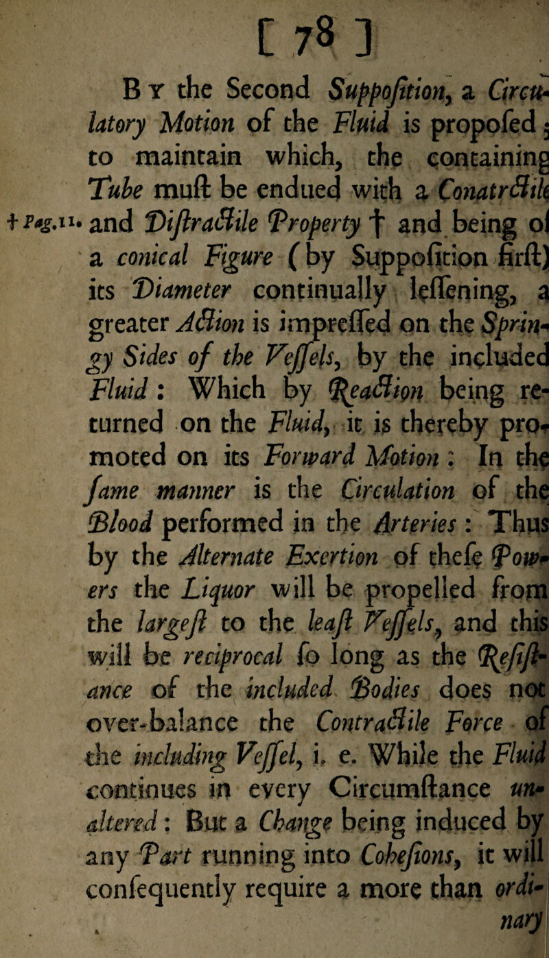 B y the Second Suppojttion, a Circu¬ latory Motion of the Fluid is propofed 5 to maintain which, the containing Tube muft be endued with a Conatrfltlt + r»g.iu and DiJlraCtile Property^ and being ol a conical Figure (by Suppofition firft) its Diameter continually leflening, a greater A&ion is imprefled on the Sprin¬ gy Sides of the Veffels, by the included Fluid: Which by %ea&im being re¬ turned on the Fluid, it is thereby pro¬ moted on its Forward Motion : In the fame manner is the Circulation of the 'Blood performed in the Arteries: Thus by the Alternate Exertion of thefe Bow¬ ers the Liquor will be propelled from the large ft to the leaf Veffels, and this will be reciprocal fo long as the Befifl- ance of the included. Bodies does not over-balance the Contractile Force of die including Veffel, i. e. While the Fluid continues in every Circumftance un¬ altered : But a Change being induced by any Bart running into Cohejions, it will confequently require a more than ordi¬ nary 4