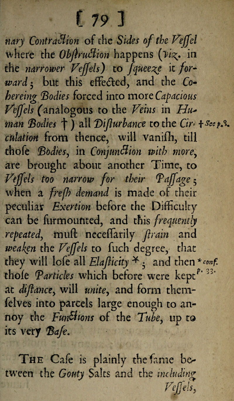 nary Contraction of the Sides of the Veffel where the Obftrudion happens (tig. in the narrower Vejfels) to fqueege it for¬ ward 5 but this effected, and the Co¬ here mg ‘Bodies forced into more Capacious Vejfels (analogous to the Veins in Hu¬ man Bodies ) all Difurhance to the Cir- f sstf, culation from thence, will vanifh, till thofe Bodies, in Conjunction with more, are brought about another Time, to Vejfels too narrow for their B off age • when a frefh demand is made of their peculiar Exertion before the Difficulty can be furmounted, and this frequently repeated, muft ncceffarily (train and weaken the Vejfels to fuch degree,' that they will lofe all Elaflicity * • and then thofe B articles which before were keptf‘ J' at diftance, will unite, and form them- felves into parcels large enough to an¬ noy the FunCttons of the Tube, up to its very Bafe. The Cafe is plainly the fame be¬ tween the Gouty Salts and the including Vejjels,