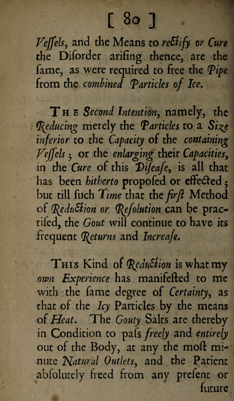 Veffels, and the Means to re&ify or Cure the Diforder arifing thence, are the fame, as were required to free the Pipe from the combined Particles of Ice. The Second Intention, namely, the Reducing merely the Particles to a Size inferior to the Capacity of the containing Veffels 5 or the enlarging their Capacities, in the Cure of this Qifeafe, is all that has been hitherto propofed or effected 5 but till fuch Time that the firjl Method of peduttion or Pefolution can be prac- tifed, the Gout will continue to have its frequent pet urns and Increaje. This Kind of PeduStion is what my own Experience has manifefted to me with the fame degree of Certainty, as that of the Icy Particles by the means of Heat. The Gouty Salts are thereby in Condition to pafs freely and entirely out of the Body, at any the moft mi¬ nute Natural Outlets, and the Patient abfolutely freed from any prefent or