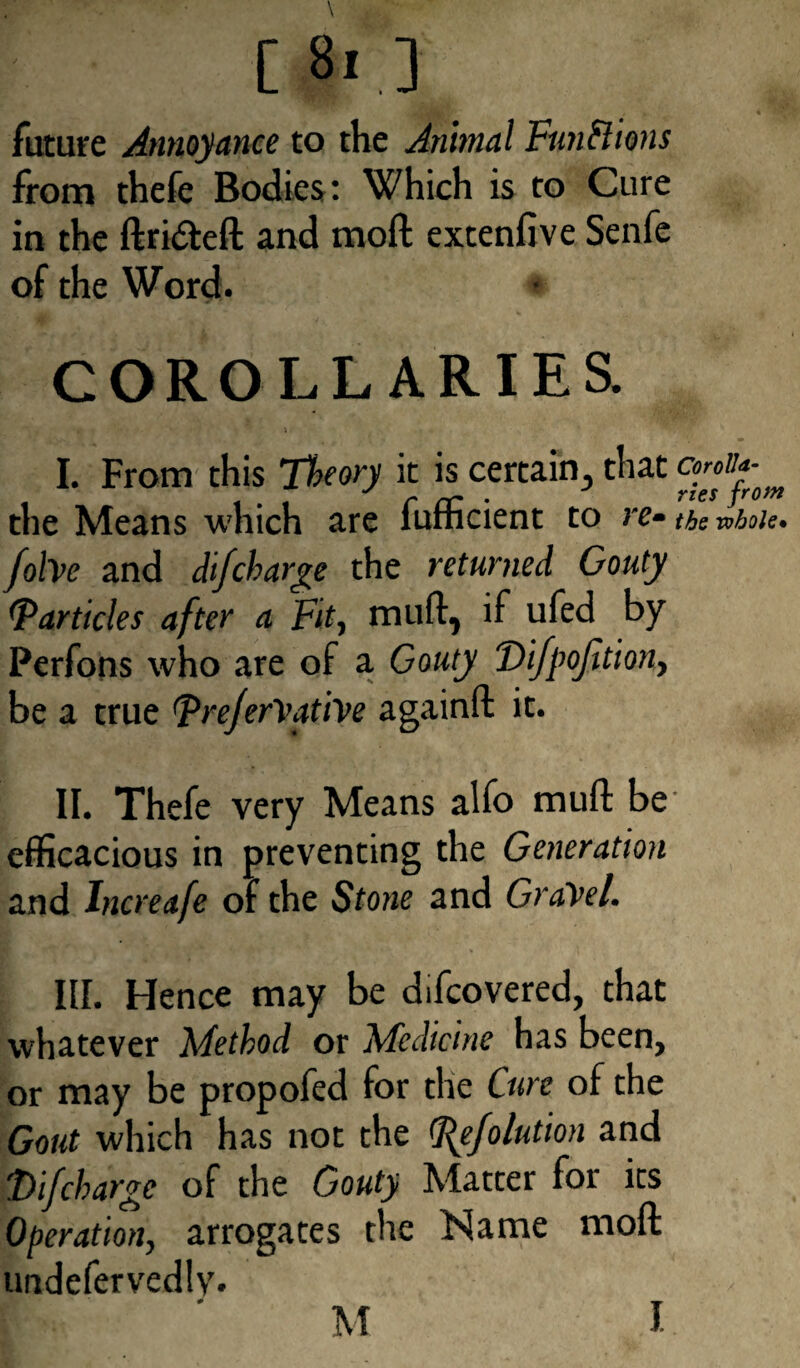 [8i] future Annoyance to the Animal Functions from thefe Bodies: Which is to Cure in the ftri&eft and moft extenfive Senfe of the Word. COROLLARIES. • 4 • > I. From this Theory it is certain, that the Means which are fufficient to re- tbs robots* folvc and difcharge the returned Gouty Particles after a Fit, niud, if ufed by Perfons who are of a Gouty Vifpojition, be a true Fre/erVatiVe againft it. II. Thefe very Means alfo muft be efficacious in preventing the Generation and Increafe of the Stone and Gravel. III. Hence may be difcovered, that whatever Method or Medicine has been, or may be propofed for the Cure of the Gout which has not the Fefolution and F) if charge of the Gouty Matter for its Operation, arrogates the Name moft uadefervedly. M J