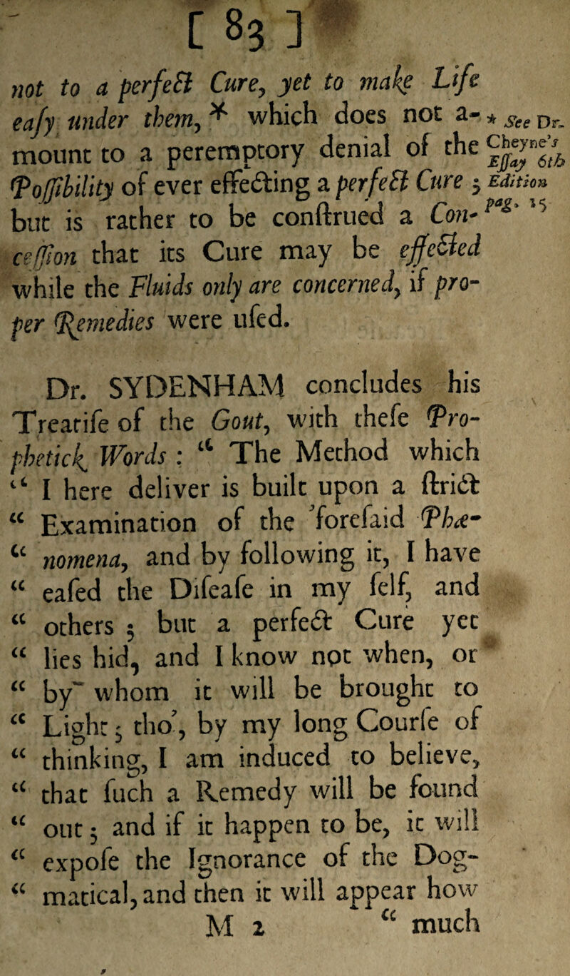 not to a perfeSl Cure, yet to make Lif t ea/y under them, * which does not a- * See Dr, mount to a peremptory denial of the ^ftb 1Tofjibility of ever effe&ing a perfeSl Cure j mtu» but is rather to be conftrued a Con-fas 15 cefion that its Cure may be effe&ed while the Fluids only are concerned, if pro¬ per (Remedies were ufed. Dr. SYDENHAM concludes his Trearife of the Gout, with thefe <Pro- phetick. Words : “ The Method which 1‘ I here deliver is built upon a ftridt “ Examination of the Yorefaid nomena, and by following it, I have “ eafed the Difeafe in my felf, and « others ; but a perfect Cure yee “ lies hid, and I know npt when, or * <c by“ whom it will be brought to <c Light 3 tho’, by my long Courfe of “ thinking, I am induced to believe, “ that fuch a Remedy will be found “ out 3 and if it happen to be, it will <c expofe the Ignorance of the Dog- “ matical, and then it will appear how M 2 £t much