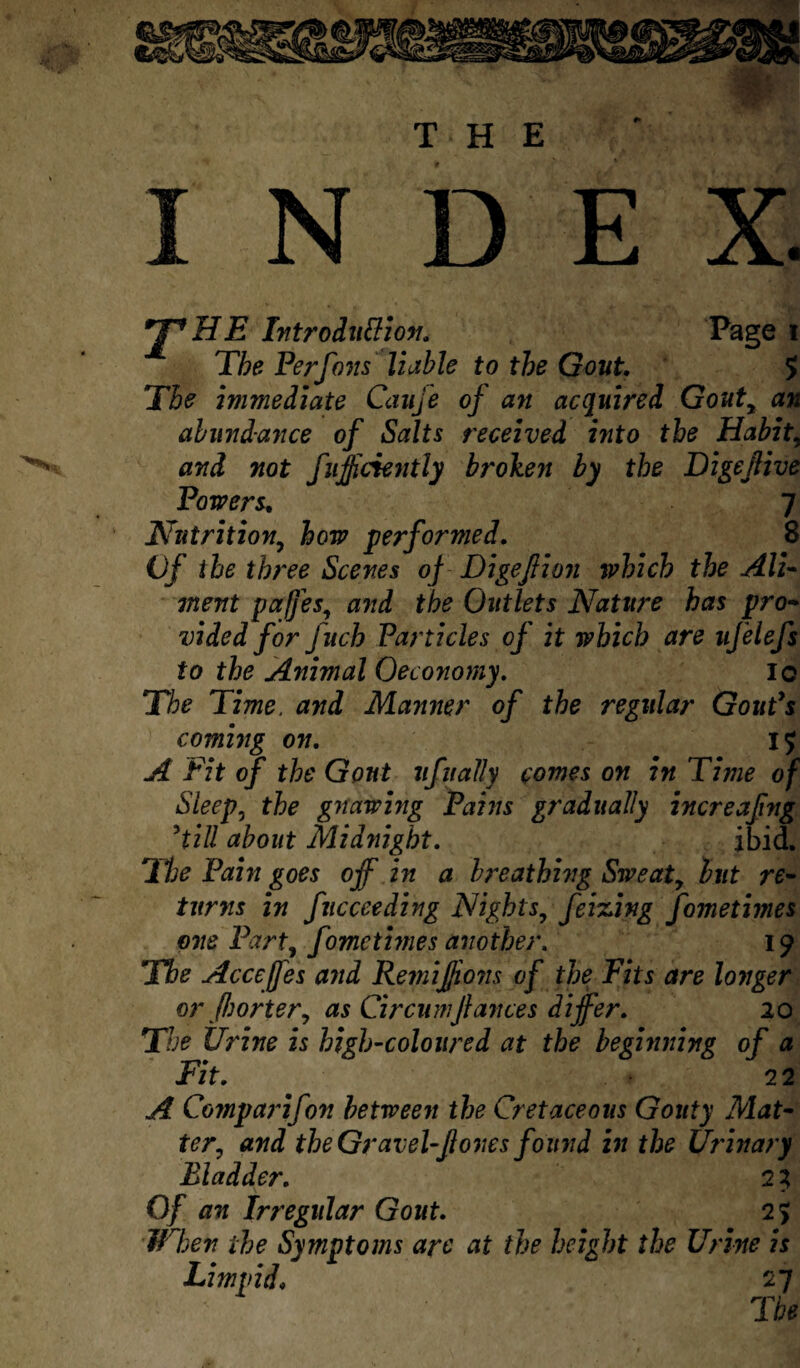 THE >3!: N D E *T*HE Introduction. Page i The Perfons liable to the Gout. S The immediate Cauje of an acquired Goutr an abundance of Salts received into the Habit, and not fuffciently broken by the Digejlive Powers. 7 Nutrition, performed. 8 Vf the three Scenes of Digeftion which the Ali¬ ment pafjes, aw*/ the Outlets Nature has pro¬ vided for Juch Particles oj it which are ufelefs to the Animal Oeconomy. ic The Time, and Manner of the regular Goutys coming on. I £ A Fit of the Gout ufually comes on in Time of Sleep, the gnawing Pains gradually increafng 5till about Midnight. ibid. 1he Pain goes off in a breathing Sweaty but re¬ turns in fucceeding Nights9 feizing fometmes one Part, fometmes another. 19 The Acceffes and Remifjions of the Fits are longer or Jhortery as Circumfiances differ. 20 The Urine is high-coloured at the beginning of a Fit. 2 2 A Comparifon between the Cretaceous Gouty Mat¬ ter^ and the Gravel-ftones found in the Urinary Bladder. 2 3 Of an Irregular Gout. 25 When the Symptoms are at the height the Urine is Limvid. 27