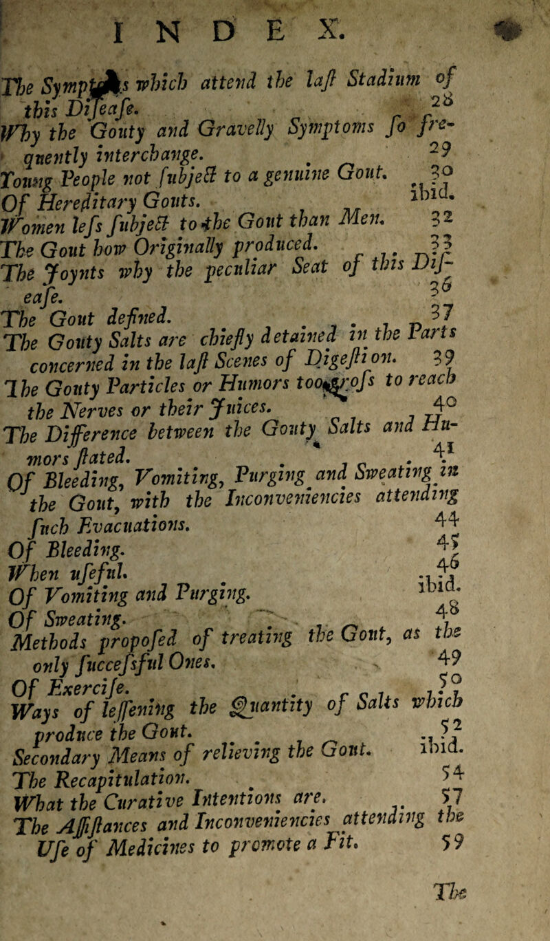 I N D E X. Jfjg SympuA.s which attend the lajl Stadium of this Dijeafie. 2t> Why the Gouty and Gravelly Symptoms Jo fre¬ quently interchange. 29 Young People not fubjecl to a genuine Gout. ?o Of Hereditary Gouts. 1>’1 • Women lefs fubjecl to4he Gout than Men. The Gout how Originally produced. The Joynts why the peculiar Seat of tins ViJ- eafe. The Gout defined. . . , n ?] The Gouty Salts are chiefly detained in the Parts concerned in the lajl Scenes of Digejhon. 39 Ihe Gouty Particles or Humors too^rojs to read) the Nerves or their Juices. 4G The Difference between the Gouty Salts and Hu¬ mors flated. . . 4* Of Bleeding, Vomiting, Purging and. Sweating in the Gout, with the Inconvemencies attending finch Evacuations. 44 Of Bleeding. f* When ufiefnl. _ 4, Of Vomiting and Purging. 1D,°' Of Sweating. ' ^ 4,b Methods propofied of treating the Gout, as the only fiuccefisful Ones. - 49 Ways^oflejfening the Quantity of Salts which produce the Gout. .. 5 2 Secondary Means of relieving the Gout. 101a. The Recapitulation. ’i What the Curative Intentions are. 57 The Affftances and Inconvemencies attending the Ufie of Medicines to promote a Fit. 5 9 The