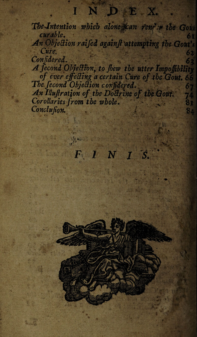 TheJntention which alone jtan fen?* the Gout curable. . 61 An Objection raifei again ft 'attempting the Gout's Cure. 6} Con fide red, f ' , - , • - ■.<5 A fecond Ob/eHton, to jhew the utter ImpoJ/ibihty of ever ejfe&ing a certain Cure of the Gout• 66 The fecond Objection confide fed. An lUuftratjon of .theDoftrwe of the Gout, 74 Corollaries from the whole. v - 81 Conclufton. .. / 84