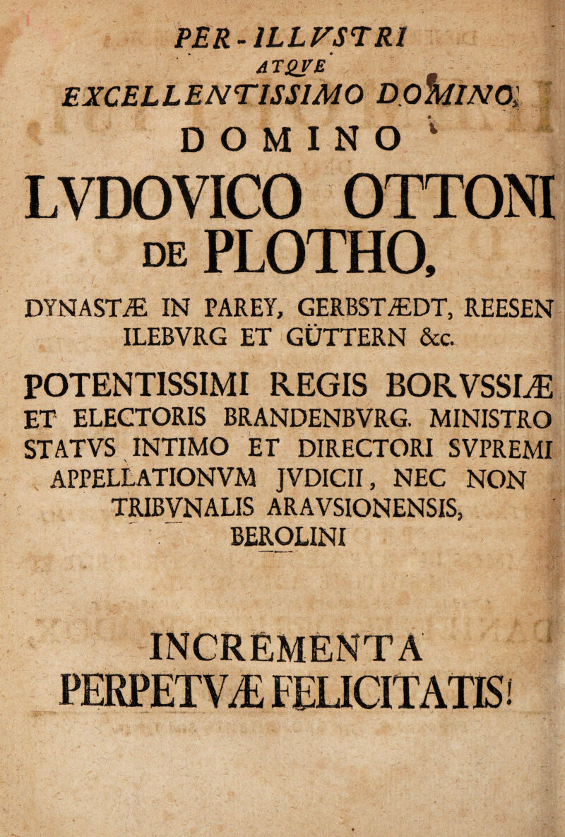 PER-1LLFSTRI AT^re' EXCELLENTISSIMO D.OMINOl DOMINO ; LVDOVICO OTTONI de PLOTHO, DYNASTAE IN PARET, GERBSTiEDT, REESEN ILEBVRG ET GUTTERN &c. POTENTISSIMI REGIS BORVSSLE ET ELEGTORIS BRANDENBVRG. MINISTRO STATVS INTIMO ET DIRECTORI SVPREMI APPELLATIONVM JVDICII, NEC NON TRIBVNALIS ARAVSIONENSIS, BEROLINI