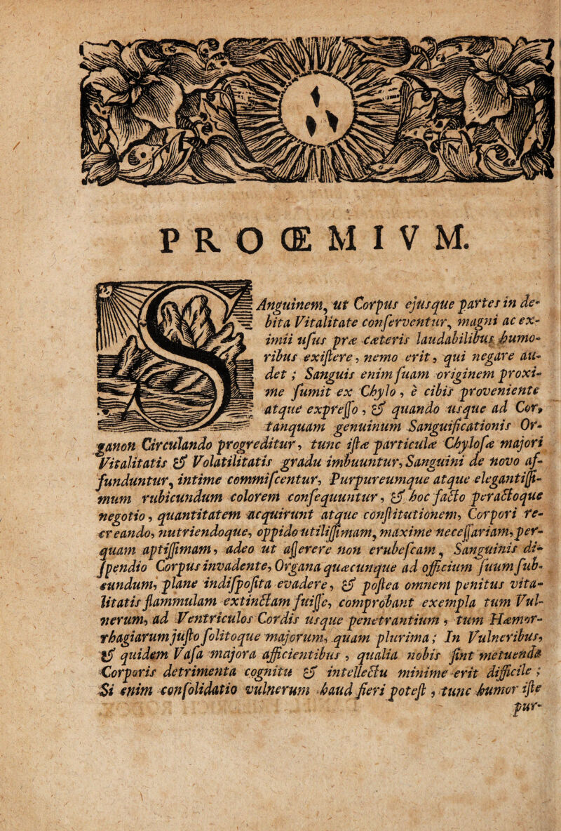 Anguinem, ut Corpus ejus que partes in de* bita Vitalitate conferventur, magni ac ex¬ imii ufus pr<e ceteris laudabilibus humo¬ ribus exiftere, nemo erit, qui negare au¬ det ; Sanguis enim fuam originem proxi¬ me fumit ex Chylo, e cibis proveniente atque expreffo, quando usque ad Cor, tanquam genuinum Sangui fica tionis Or- IVlItJLllWblhi QJ F I/WWHKMW funduntur, intime commifcentur, Purpureumque atque elegantijji- mum rubicundum colorem confequuntur, $$ hoc facto peractoque negotio, quantitatem acquirunt atque confitutionem, Corpori re¬ creando, nutriendoque, oppido utiliffimam, maxime necejjariam,per¬ quam aptijjimam, adeo ut afjerere non erubefcam, Sanguinis di- fpendio Corpus invadente. Organa quacunque ad officium fuumfub- eundum, plane indifpofita evadere, pofiea omnem penitus vita¬ litatis flammulam extinSiam fuijje, comprobant exempla tum Vul¬ nerum, ad Ventriculos Cordis usque penetrantium, tum H&mor- rhagiarumjufto folitoque majorum, quam plurima; In Vulneribus, ifi quidem Vafa majora afficientibus , qualia nobis fint metuenda Corporis detrimenta cognitu £jf mtelleclu minime erit diffidie ; Si enim confolidatio vulnerum haud fieri potejl, tunc humor ifie :v . ‘ ' pur-