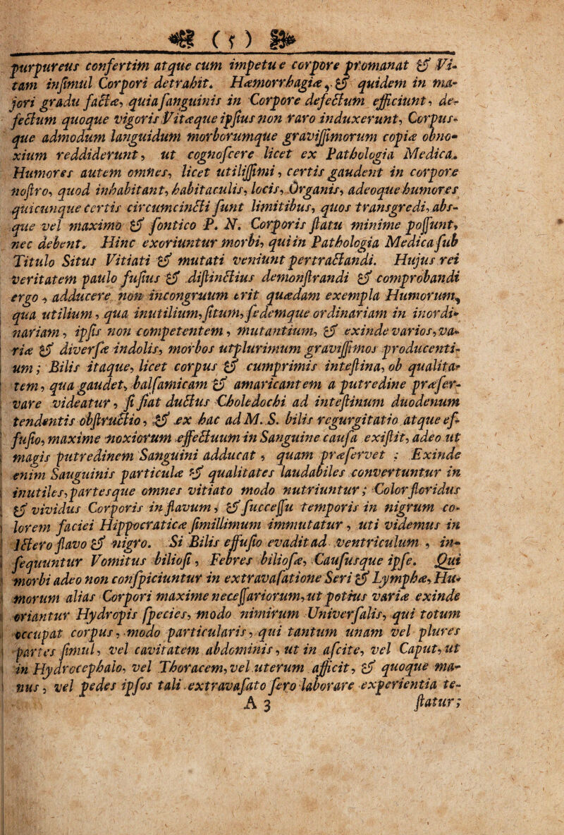 furfureus confertim atque cum impetu e corpore pfomanat p Vi¬ tam injimul Corpori detrahit* Hamorrhagia quidem in ma¬ jori gradu faci a, quia [anguinis in Corpore defebtum efficiunt, de¬ fectum quoque vigoris Vitaque ipfius non raro induxerunt, Corpus¬ que admodum languidum morborumque graviffimorum copia obno¬ xium reddiderunt, ut cognofcere licet ex Pathologia Medica. Humores autem omnes, licet titilijjimi, certis gaudent in corpore nofiro, quod inhabitant, habitaculis, locis. Organis, adeoquehumores quicunque Certis circum cincti fun t limitibus, quos transgredi, abs¬ que vel maximo fontico P. N» Corporis fatu minime poffunt, nec debent»■ Hinc exoriuntur morbi, qui in Pathologia Medica fiS Titulo Situs Vitiati mutati veniunt per trabi an di. Hujus rei Veritatem paulo fuflus £jf diflinblius demonflrandi comprobandi ergo ■, adducere mn mtongruum trit quadam exempla Humorum, qua utilium,qua inutilium,fitmn,fedemqueordinariam in inordi» j nariam, ipfis non competentem, mutantium, exinde varios, va* | ria tf diverfa indolis, morbos utplurimum gravtjfimos producenti- i uni; Bilis itaque, licet corpus cumprimis intejlina, ob qualitar i tem, qua gaudet, balfamicam amaricantem a putredine prafer- \ vare videatur, fi jiat dubius Choledochi ad mteflinum duodenum \ tendentis obfiructio, ex hac ad M. S. bilis regurgitatio atque e fi fufio, maxime noxiorum effebtuim in Sanguine caufia exifiit, adeo ut ma^is putredinem Sanguini adducat, quam prafervet ; Exinde | tnim Sanguinis particula *jf qualitates laudabiles convertuntur in i mutiles,partesque omnes vitiato modo nutriuntur; Colorfloridus vividus Corporis in flavum, cif fiu.cceffu temporis in nigrum, co- j lorem faciei Hippocratica ftmillimum immutatur, uti videmus in j Iblero flavo nigro. Si Bilis effufio evadit ad-;Ventriculum , in- j fiequuntur Vomitus biliofl, Febres biliofia, Caufiusque ipfie. Qui i morbi adeo non confpiciuntur in extravafatione Seri cy Lympha, Hu* j morum alias Corpori maxime netefariorum,ut potius varia exinde ij hiantur Hydropis fpecies, modo nimirum Univerfalis, qui totum occupat corpus, modo particularis, qui tantum unam vel plure s I partes finnd, vel cavitatem abdominis, ut in afcite, vel Caput, ut t in Hydrocephaio, vel Thoracem, vel uterum afficit, & quoque ma- ! nus, vel pedes ipfos tali extravafato fero laborare experientia te~ A 3 flatur;