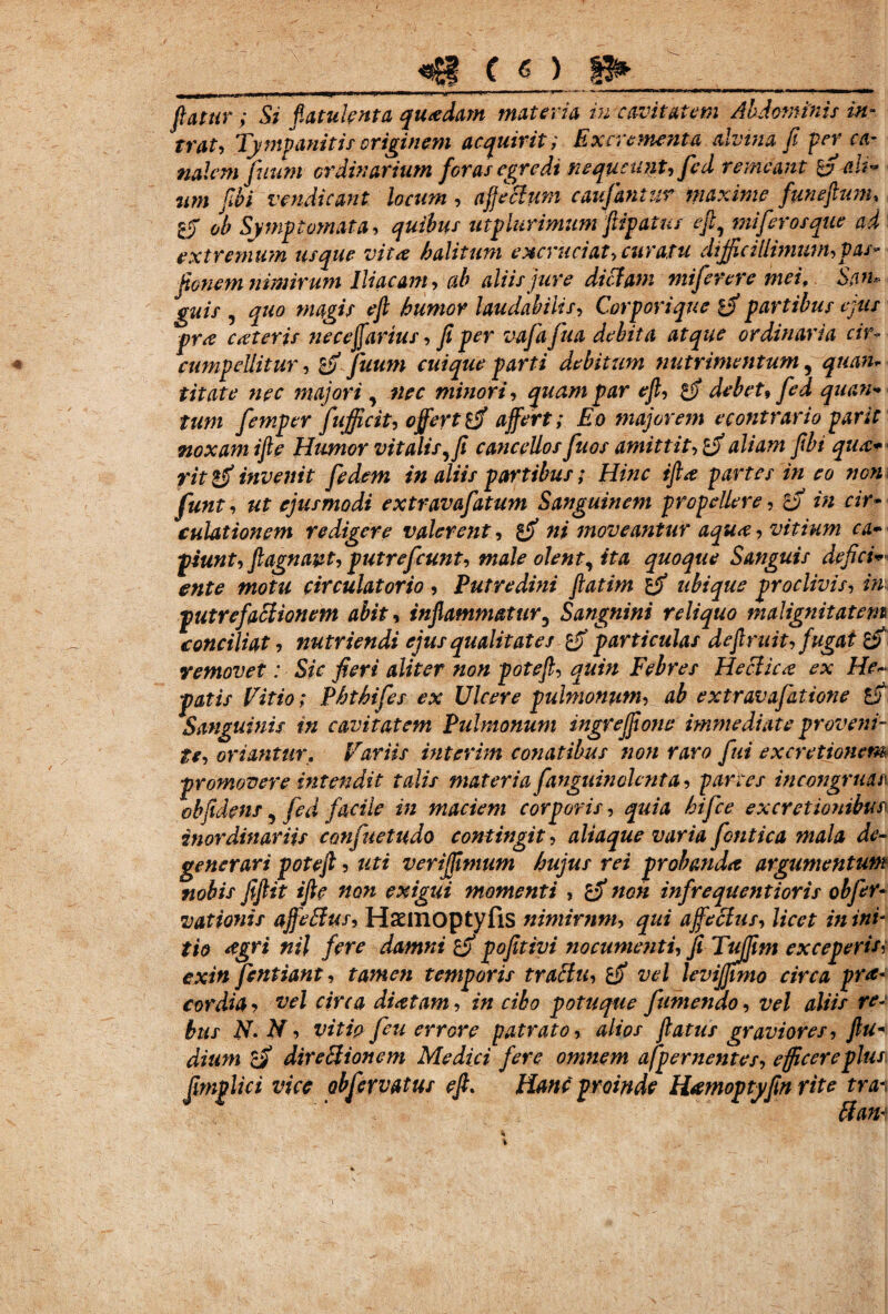 C « ) i* flatur; Si flatuknta quadam materia iu cavitatem Abdominis m trat, Tympanitis originem acquirit; Excrementa alvina fi perca nalem fluunt ordinarium floras egredi nequeunt, fled remeant zfl ah um fibi venditant locum , aflecium cauflantur maxime fmeftum, 1$ ob Symptomata, quibus utplurimum flipatus eft, miflerosque ad extremum usque vita halitum excruciat, curatu difficillimum, V as* fionem nimirum Iliacam, ab aliis jure dictam miflerere mei, San¬ guis , quo magis eft humor laudabilis, Corporique ifl partibus ejus prx exteris ne ceffartus, fi per vafiafiua debita atque ordinaria cir- cumpellitur, zfi fluum cuique parti debitum nutrimentum, t it at e nec majori , minori, pzir ^ tum fiemper fifficit, offert £jf zz/trf; £o majorem e contrario par it noxam ifte Humor vitalis, fi cancellos fluos amittit, zfl aliam fibi qua* fit invenit fedem in aliis partibus; Hinc iftx partes in eo non fiunt, ut ejusmodi extravaflatum Sanguinem propellere, tfl in cir¬ culationem redigere valerent, gjf ni moveantur aqux, vitium ca¬ piunt, ftagnavt, putre f eunt, male olent, ita quoque Sanguis defici¬ ente motu circulatorio , Putredini ftatim ifi ubique proclivis, ini putrefactionem abit, inflammatur3 Sangnini reliquo malignitatem conciliat, nutriendi ejus qualitates Z3' particulas deflruit, f ugat Zfi removet: Sic fieri aliter non potefl, quin Febres Hecticx ex He¬ patis Vitio; Phthifes ex Ulcere pulmonum, ab extravaflatione ZS Sanguinis in cavitatem Pulmonum ingrejfione immediate proveni- te, oriantur. Variis interim conatibus non raro flui excretionem- promovere intendit talis materia flanguin olent a, parces incongruan obfidens, fled facile in maciem corporis, quia hiflee ex cretionibus inordinariis confluetudo contingit, aliaque varia flontica mala de¬ generari potefl 5 uti veriflfimum hujus rei probanda argumentum nobis fiflit ifte non exigui momenti , zfl non inflrequentioris obfler- vationis affeBus, Hsinoptyfis nimirnm, qui affectus, licet in ini¬ tio <?gri nil fere damni zff pofitivi nocumenti, fi Tujfim exceperitf exin flentiant, tamen temporis traftu, zfi vel levijjwto circa prae¬ cordia ? vel circa dixtam, in cibo potuque flumendo, vel aliis re¬ bus N.N, vitio fleu errore patrato, alios flatus graviores, ftu- dium Zfl dire Bion em Medici flere omnem afpernentes, efficere plus\ fimplici vice obfervatus eft. Hanc proinde Hxmoptyfin rite tra-\ ftan-