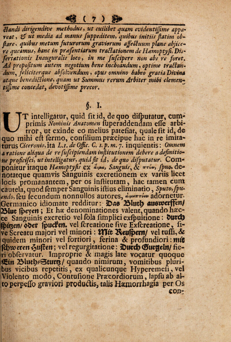 Bandi Mrigendive methodus, ut cuilibet quam eVidentiJJime appa* reat, tf ut media ad manus fuppeditem, quibus initiis fiatim ob- flare■» quibus metum futurorum graviorum ajfebluum plane abjice¬ re queamus, hanc in prxfentiarum trabi at ionem de Hamoptj/fi, D/7- fertationis Inauguratis loco, in me fufeipere non abs re foret« propofitum autem negotium bene inchoandum, optime traclan* dum, feliciter que abfolvendum , opus omnino habeo gratia Divina atque benediBione, ut Summus rerum Arbiter mihi clemen- concedat, devotijflme precor. $* I. UT intellig$tur, quid fit id, de quo dilputatur, cum¬ primis Nominis Anamnen fuperaddendam eiTe arbi¬ tror, ut exinde eo melius patefiat, quale fit id, de quo mihi eft fermo, confilium praecipue hac in re imita- Iturus Ciceronis,ita L.r.deOfic. C. Lp.m.y. inquientis: Omnem 14 ratione aliqua de re fufeipiendam inftitutionem debere a definitio- toe proficifci, utinteUigatur, quid fit id, de quo difputatur. Com¬ ponitur itaque Hamoptyfls ex Sanguis, & de- notatque quamvis Sanguinis excretionem ex variis licet locis promanantem, per os inftitutam* hac tamen cum cautela,quodfemperSanguinisiftiuseliminatio. Sputo,fpu* endo,feu (ecundum nonnullos autores, CCtftOTTV&V adornetur- Germanico idiomate redditur: 2)«8 23ltttf> ««SWJerf^ti/ i25lut (jjeyetl; Et hse denominationes valent, quando haec- ce Sanguinis excretio vel fola fimplici exfpuitione: Durd) |^ti3cn/ ober jpucPert. vel fereatione ftve Exlcreatione, fi- ve Screatu majori vel minori: Vffit Keufpertt/ vel tuffi, & quidem minori vel fortiori, ferina & profundiori: mi'® Ifcbt» eren ^ttffett; vel regurgitatione: SDurct) CSi»r0cl»t/ fie- ri obfervatur. Improprie & magis late vocatur quoque |(£m 25lwt^St»rtj/quando nimirum, vomitibus pluri¬ bus vicibus repetitis, ex qualicunque Hyperemeli, vel Violento modo, Contufione Praecordiorum, lapfuab al-? to perpello graviori producis, talis Haemorrhagia per Os eojnr