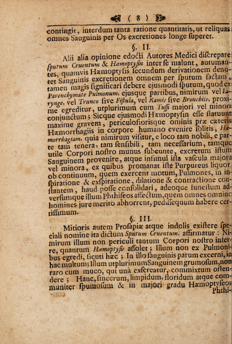 _ | , — i_r - mmmmammmm—mmmmmmmammmm |i mntinHt. interdum tanta ratione quantitatis, ut reliquas. onmesTSanguinis per Os excretiones longe fuperet. 4 §. II. \lii alia opinione edocti Autores Medici difcreparei (nutum Cruentum & Ihemopyfm inter(e malunt, autuman¬ de auamvis Hauuoptyfis (ecundum derivationem deno¬ tet Sanguinis excretionem omnem per (putum faaam „ tamen magis fignifieari debere ejusmodi (putum, quod ex Parenchymate Pulmonum, ejusque partibus, nimirum vel ha- rvntre, vel Trunco (ive Fifiula, vel Ramis fxve Bronchus, proxi¬ me egreditur, utpluriraum cum Tuffi majori vel minoni conjunctum j Sicque ejusmodiHaaioptylin effe ftatuunt maxime gravem, periculofiorisque ominis pne mens Htemorrnagiis in corpore humano evenire fontis, «- rnorrbamm, quia nimirum vifitur, e loco tam nobili, e par¬ te tam tenera» tara fenfibili , tam neceffarium, tamque utile Corpori noltro munus fubeunte, excretum mura Sanguinem provenire, atque infimul i(ta vafcula majora vel minora, ex quibus promanat ifte Purpureus liquor, ob continuum, quem exercent motum, Pulmones, in in- fniratione & exfpiratione, dilatione & contradione con- Itantem haud poffe ccnfolidari, adeoque luneltum ad- verfumque illum Phthifeosaffectum,quem omnes omnmc homines jure merito abhorrent, pediffequum habere cer- tiflimum. $. III. Mitioris autem Profapis atque indolis exiftere lpe- ciali nomine ita dictum Sputum Cruentum, affirmatur : Nh mirum illum non periculi tantum Corpori noltro infer-; re, quantum Hamopyfit _ ^ ^ # • • bus egredi, ficuti hscc ; In illo (anguinis parum excerni,in hacmultum; Illum utplurimumSanguinemgrumofum,noB raro cum muco, qui una exfereatur, commixtum o/ten- dere ; Hanc,fmcerum, limpidum, floridum atque com¬ muniter fpumofum & in majori gradu Hamioptvfeos
