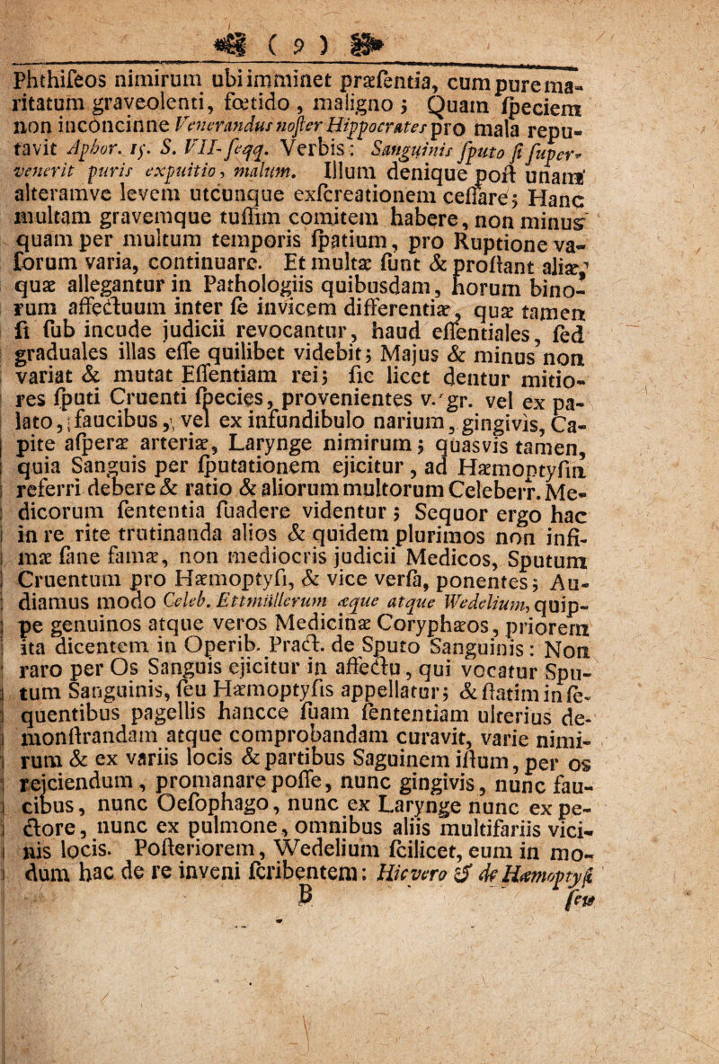 ■ ■■«»-.-—■ ■ ■«>*-■■ — — ■ i * *+mmmm Phthifeos nimirum ubi imminet prafentia, cum pure ma¬ ritatum graveolenti, foetido , maligno ; Quam fpeciem non inconcinne Venerandus nojter Hippocrates pro mala repu¬ tavit Apbor. //. S. Vll-feqq. Verbis : Sanguinis fputo fifuper* venerit puris expuitio, malum. Illum denique pod unam' alteramve levem utcunque exfcreationem cellare; Hanc multam gravemque tuffim comitem habere, non minus quam per multum temporis fpptium, pro Ruptione va- forum varia, continuare. Et multa: funt & proflant alite’ qua: allegantur in Pathologiis quibusdam, horum bino¬ rum affertuum inter fe invicem differentiae, qua: tamen fi fub incude judicii revocantur , haud efientiales, fed graduales illas effe quilibet videbit; Majus & minus non variat & mutat Effentiam rei; fie licet dentur mitio¬ res fputi Cruenti fpecies, provenientes v. gr. vel ex pa¬ lato faucibus,, vel ex infundibulo narium, gingivis, Ca¬ pite afpera: arteria:, Larynge nimirum; quasvis tamen, i quia Sanguis per fputationem ejicitur, ad Hsrmontyfin i referri debere & ratio & aliorum multorum Celeberr. Me- : dicorum fententia fuadere videntur; Sequor ergo hac i in re rite trutinanda alios & quidem plurimos non infi- i mae fane famat, non mediocris judicii Medicos, Sputum : Cruentum pro Haemoptyfi, & vice verfa, ponentes; Au- : diamus modo Celeb. Ettmiijlerum <tque atque Weddium, quip- I pe genuinos atque veros Medicinae Corypharos, priorem ita dicentem in Operib. Prad. de Sputo Sanguinis: Non ; raro per Os Sanguis ejicitur in affedu, qui vocatur Spu- j tum Sanguinis, feu Hatmoptyfis appellatur; deflarim in fe- I quentibus pagellis hancce fuam fententiam ulterius de- i monftrandam atque comprobandam curavit, varie nimi- i rum & ex variis locis & partibus Saguinem illum, per os reiciendum, promanarepofie, nunc gingivis, nunc fau- i cibus, nunc Oefophago, nunc ex Larynge nunc ex pe- dore, nunc ex pulmone, omnibus aliis multifariis vici- i nis locis. Pofleriorem, Wedelium fcilicet, eum in mo- , dum hac de re inveni feribentem: Hic vero de Hmoptjtf B feu * V' - / . ’ « • , \ '