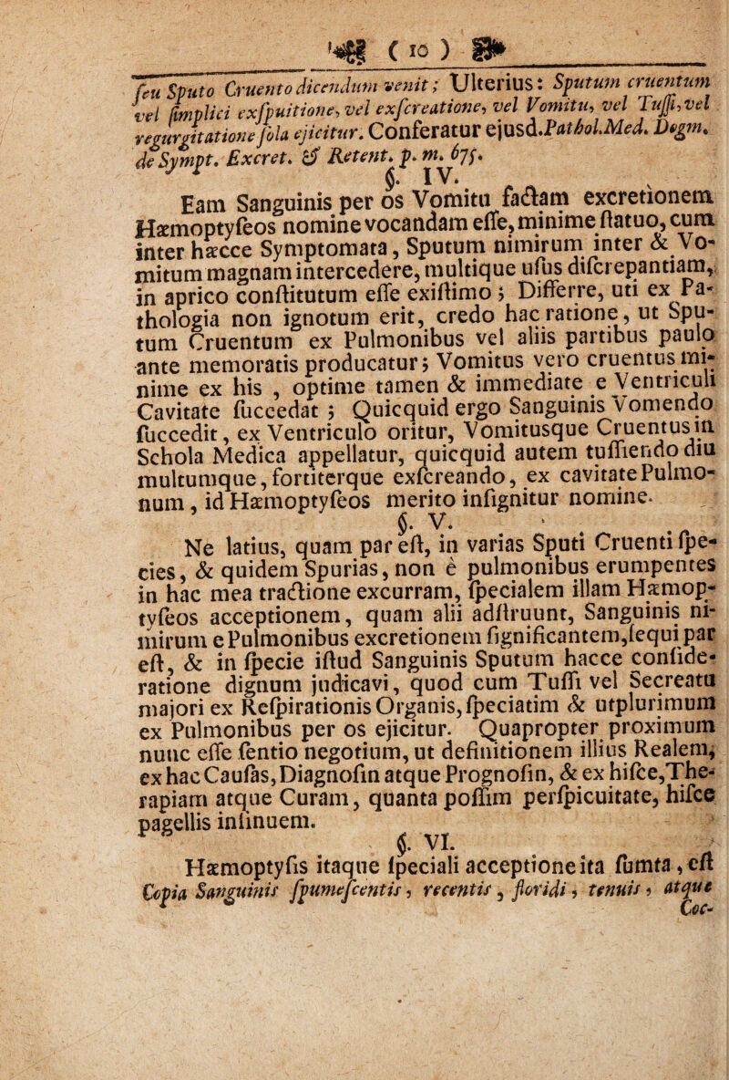 venit; Ulterius: Sputum cruentum vel (impii c i exfpuitione.vel exfcreatione, vel Vomitu, vel Tujjhvel regurgitatione fola ejicitur. Conferatur ejusd.PatholMed. Degm. deSj/mpt. Excret. & Retent* p. Eam Sanguinis per os Vomitu fa^am excretionem Hsemoptyfeos nomine vocandam effe? minime fiatuo, cum inter hscce Symptomata, Sputum nimirum inter & Vo¬ mitum magnam intercedere, multique ufus diicrepjantiarn, in aprico conftitutum effe exiftimo ? Differre, uti ex ra* thologia non ignotum erit, credo hac ratione, ut Spu¬ tum Cruentum ex Pulmonibus vel aliis partibus paulo ante memoratis producatur? Vomitus nime ex his , optime tamen & immediate e Ventriculi Cavitate fuccedat ; Quicquid ergo Sanguinis Vomendo fuccedit, ex Ventriculo oritur. Vomitusque Cruentusin Schola Medica appellatur, quicquid autem tuffiendodiu multumque, fortiterque exfcreando, ex cavitate Pulmo¬ num , id Haemoptyleos merito infignitur nomine. §. V. Ne latius, quam par eft, in varias Sputi Cruenti lpe- cies, & quidem Spurias, non e pulmonibus erumpentes in hac mea tratftione excurram, {pecialem illam Hsmop- tyfeos acceptionem, quam alii adftruunt, Sanguinis m- mirum e Pulmonibus excretionem fignificantem,(equi par eft, & in Ipecie iftud Sanguinis Sputum hacce confide- ratione dignum judicavi, quod cum Tufli vel Secreatu majori ex Relpirationis Organis, Ipeciatim & utplurimum ex Pulmonibus per os ejicitur. Quapropter proximum nunc effe (entio negotium, ut definitionem illius Realem, ex hac Caulas, Diagnofin atque Prognofin, & ex hilce,The¬ rapiam atque Curam, quanta pollim perlpicuitate, hifce pagellis inlinuem. $. VI. Hxmoptyfis itaque lpeciali acceptione ita fumta , eft Copia Sanguinis fpumefcentis, recentis , floridi, tenuis » atque