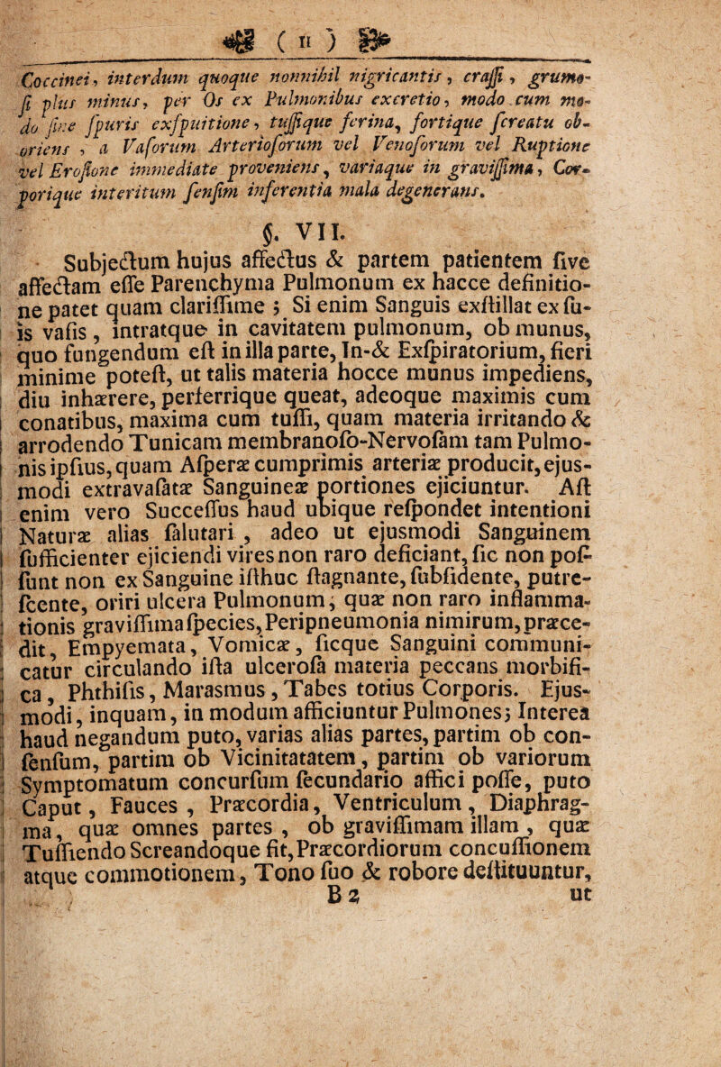 m c *) m Iir~~ ——*l— * 1   i *»■ «b Coccinei, interdum quoque nonnihil nigricantis, crajji, grumo- Ji olus minus, fer Os ex Pulmonibus excretio, modo cum mo- do1 fine [puris exfpuitione, tujfque ferina, fortique [creatu ob- oriens , a Vaforum Arterioforum vel Venoforum vel Ruptione vel Erofione immediate proveniens, variaque in gravijfima, Cor¬ porique interitum fenfm inferentia mala degenerans. §. VII. Subjedlum hujus affedfus & partem patientem five affectam effe Parenchyma Pulmonum ex hacce definitio¬ ne patet quam clariflime ; Si enim Sanguis exftillat exfu- js vafis, intratque in cavitatem pulmonum, ob munus, quo fungendum eft in illa parte, In-& Exlpiratorium, fieri minime poteft, ut talis materia hocce munus impediens, diu inhaerere, perferrique queat, adeoque maximis cum conatibus, maxima cum tuffi, quam materia irritando Sc arrodendo Tunicam membranofo-NervoIam tam Pulmo- l nisipfius,quam Afperae cumprimis arteriae producit,ejus- i modi extravaiatae Sanguineae portiones ejiciuntur. Aft; enim vero Succeffus haud ubique reipondet intentioni Naturae alias falutari , adeo ut ejusmodi Sanguinem i fufficienter ejiciendi vires non raro deficiant, fic non pofi i funt non ex Sanguine ifihuc ftagnante, fubfidente, putre- fcente, oriri ulcera Pulmonum; quae non raro inflamma- j tionis graviffimafpecies,Peripneumonia nimirum,prarce- j ^it, Empyemata, Vomicae, ficque Sanguini cornmuni- I Catur circulando ifta ulcerofa materia peccans morbifi- j c3j phthifis, Marasmus,Tabes totius Corporis. Ejus¬ modi, inquam, in modum afficiuntur Pulmones; Interea haud negandum puto, varias alias partes, partim ob con- fenfum, partim ob Vicinitatatem, partim ob variorum Symptomatum concurfum lecundario affici poffe, puto Caput, Fauces, Praecordia, Ventriculum, Diaphrag¬ ma , quae omnes partes , ob graviffimam illam , quae Tuffiendo Screandoque fit,Praecordiorum concuffionem atque commotionem, Tono fuo & robore dettituuntur, Ba ut 1  ' C . *.r Vw' ‘usis* >