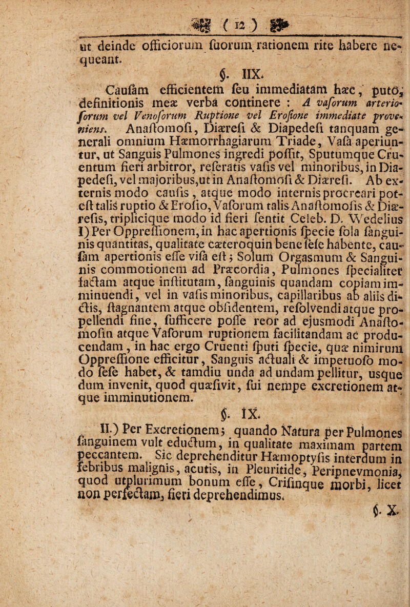 m ( ra ) w ut deinde officiorum fuorum. rationem rite habere ne¬ queant. $. 1IX. Cauiam efficientetii leu immediatam haec, puto, definitionis meae verba continere : ^ vaforum arterio* furunt vel Venoforum Ruptione Vel Erojtone immediate prove* ttienr. Anafiomofi, Diaerefi & Diapedefi tanquam ge¬ nerali omnium Haemorrhagiarum Triade, Vafa aperiun¬ tur, ut Sanguis Pulmones ingredi poffit, Sputumque Cru¬ entum fieri arbitror, referatis vafis vel minoribus, in Dia¬ pedefi, vel majoribus,ut in Anafiomofi & Diaerefi. Ab ex¬ ternis modo caufis, atque modo internis procreari pot- eft talis ruptio &Erofio, Vaforum talisAnafiomolis & Dia> refis, triplicique modo id fieri fentit Ceieb. D. Wedelius r)PerOpprefiionem,in hac apertionis fpecie fola iangui- nis quantitas, qualitate Caeteroquinbeneieie habente, cau¬ iam apertionis effe viia ett ; Solum Orgasmum & Sangui¬ nis commotionem ad Praecordia, Pulmones fpecialiter fadam atque inftitutam, fanguinis quandam copiamim- minuendi, vel in vafis minoribus, capillaribus ab aliis di¬ dis, ftagnantem atque obfidentem, refolvendiatque pro¬ pellendi fine, fufficere poffe reor ad ejusmodi Anafio- ihofin atque Vaforum ruptionem facilitandam ac produ¬ cendam , in hac ergo Cruenti fputi fpecie, quae nimirum Oppreffione efficitur. Sanguis aduali & impetuofo mo¬ do fele habet, & tamdiu unda ad undam pellitur, usque dum invenit, quod quaefivit, fui nempe excretionem at¬ que imminutionem. IX. II.) Per Excretionem; quando Natura per Pulmones langumem vult edudum, in qualitate maximam partem peccantem. Sic deprehenditur Hamoptyfis interdum in febribus malignis, acutis, in Pleuritide, Peripnevmonia, quod utplurimum bonum effe, Criflnque morbi, licet non perfectam, fieri deprehendimus. ; s. • $. x.