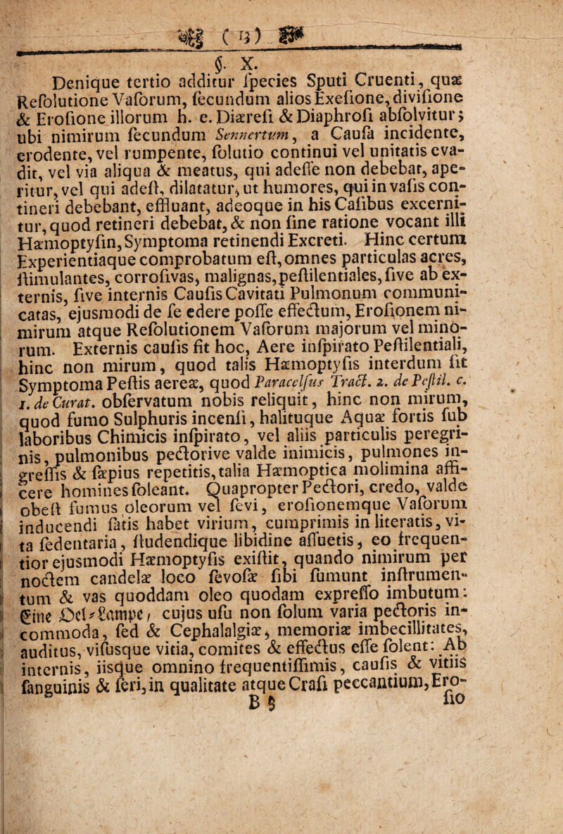 ( n) $• x. Denique tertio additur fpecies Sputi Cruenti, quae Refolutione Vaforum, fecundum alios Exelione,divifione & Erofione illorum h. e. Dterefi &Diaphrofi abfolvitur > ubi nimirum fecundum Sennertum, a Caufa incidente, erodente, vel rumpente, folutio continui vel unitatis eva¬ dit, vel via aliqua & meatus, qui adefie non debebar, ape¬ ritur, vel qui adell, dilatatur, ut humores, quiinvalis con¬ tineri debebant, effluant, adeoque in his Calibus excerni¬ tur, quod retineri debebat, & non line ratione vocant illi Hanioptylin, Symptoma retinendi Excreti. Hinc certum Experientiaque comprobatum elt,omnes particulas acres, Simulantes, corrofivas, malignas,peflilentiales,five ab ex¬ ternis, five internis Caufis Cavitati Pulmonum communi¬ catas, ejusmodi de fe edere polle effedum, Erofionem ni¬ mirum atque Refolutionem Vaforum majorum vel mino¬ rum. Externis caulis fit hoc. Aere infpirato Peffilentiali, hinc non mirum, quod talis Hsmioptyfis interdum fit Symptoma Pellis aerese, quod Paracelfus TraS. z. de Peftil. c. i. de Curat, obfervatum nobis reliquit, hinc non mirum, quod fumo Sulphuris incenli, halituque Aguae fortis fub laboribus Chimicis infpirato, vel aliis particulis peregri¬ nis, pulmonibus pedorive valde inimicis, pulmones in- g;reffis & fepius repetitis, talia Hannoptica molimina affi- | cere homines foleant* Quapropter Pedori, credo, valde obeli fumus oleorum vel fevi, erofionemque Vaforum inducendi fatis habet virium, cumprimis in literatis, vi¬ ta fedentaria, fludendique libidine afluetis, eo frequen- tior ejusmodi Hamioptyfis exiflit, quando nimirum per noctem candete loco fevofo fibi fumunt inltrumen- Itum & vas quoddam oleo quodam expreffo imbutum: gine OtUi&mpti cujus ufu non folum varia pedoris in¬ commoda, fed & Cephalalgia, memoris imbecillitates, auditus, vifusque vitia, comites & effedns efle folent: Ab i e