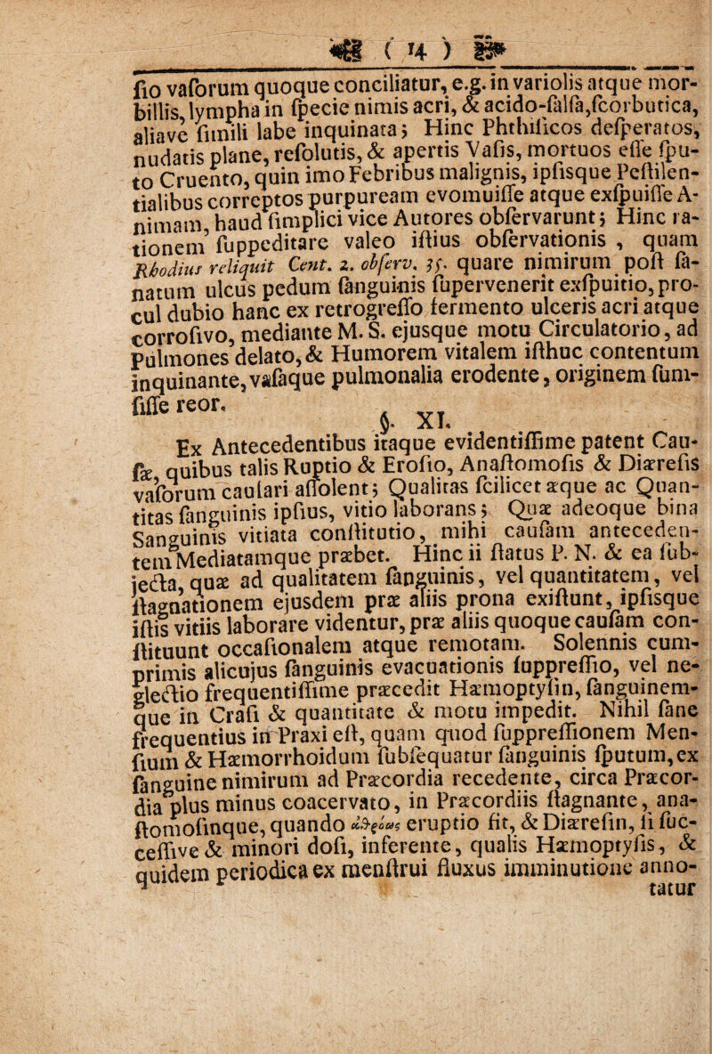 fio vaforum quoque conciliatur, e.g. in variolis atque mor¬ billis lympha in fpecie nimis acri, & acido-falfa,fcorbutica, aliave Funili labe inquinata} Hinc Phthiilcos derperatos, nudatis plane, refolutis, & apertis Vafis, mortuos elle fpu- to Cruento, quin imo Febribus malignis, lpiisque Pefhlen- tialibus correptos purpuream evomuiffe atque exfpuifle A- nimam haud fimplici vice Autores obfervarunt; Hinc ra¬ tionem’ fuppeditare valeo iflius obfervationis , quam Rhodius reliquit Cent. z. obferv. jf quare nimirum poil fa- natum ulcus pedum fangui-nis fupervenerit exfpuitio, pro¬ cul dubio hanc ex retrogreffo fermento ulceris acri atque corrofivo, medianteM.S. ejusque motu Circulatorio, ad pulmones delato,& Humorem vitalem iflhuc contentum inquinante, vafaque pulmonalia erodente, originem fum- fiffe reor, y* X Ex Antecedentibus itaque evidentiffime patent Cau- fe quibus talis Ruptio & Erofto, Anaflomofis & Diarrefis vaforum caulariaffolent} Qualitas fcilicet aeque ac Quan¬ titas fanguinis ipfius, vitio laborans} Quae adeoque bina Sanguinis vitiata conilitutio, mihi caufam anteceden- tetnMediatamque praebet. Hinc ii flatus P. N. & ea fub- iedla quae ad qualitatem fanguinis, vel quantitatem, vel «agnationem ejusdem prae aliis prona exiflunt, ipfisque illis vitiis laborare videntur, prae aliis quoque caufam con- flituunt occafionalem atque remotam. Solennis cum¬ primis alicuius fanguinis evacuationis fuppreflio, vel ne- gledio frequentiffime praecedit Hamoptyfin, fanguinem- que in Crafi & quantitate & motu impedit. Nihil fane frequentius in Praxi efl, quam quod fuppreffionem Men- fium & Haemorrhoidum fubfequatur fanguinis fputum,ex fanguine nimirum ad Praecordia recedente, circa Praecor¬ dia plus minus coacervato, in Praecordiis flagnante, ana- flomofmque, quando «V»» eruptio fit, & Diaerefm, ii fuc- eeflive & minori dofi, inferente, qualis Haemoptyfis, & quidem periodica ex menflrui fluxus imminutione anno- 1 tutur