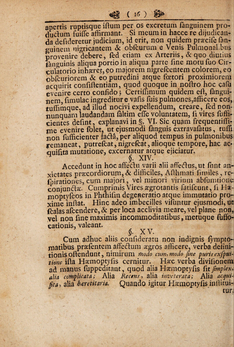 «g ( 1«) _ ———* ■ ■ n^'»»*—^■W—**«*^**———*^—>*i^!«Wt»—0»«B»^>r'.>Hii.Ui^aK,^,tyliJJ< » «Wl» apertis ruptisque iftum per os excretum fanguinem pro- dudum fu i fle affirmant. Si meum in hacce re dijudican¬ da defideretur judicium, id erit, non quidem pracife Om- guinem nigricantem & obfcurum e Venis Pulmonalibus provenire debere, fed etiam ex Arteriis, & quo diutius fitnguinis aliqua portio in aliqua parte fine motufuo Cir¬ culatorio inhaeret, eo majorem nigrefcentem colorem, eo obfcuriorem & eo putredini atque fcetori proximiorem acquirit confidentiam, quod quoque in noftro hoc cafu evenire certo confido; Certifiimum quidem efi, fangui- pem, fimulac ingreditur e vafis fuis pulmones,afficere eos, tuffimque.ad illud nocivi expellendum, creare, fed non- tiunquam laudandam fiiltim efle voluntatem, fi vires fuffi- cientes defint, explanavi in §, VI. Sic quam freqnentiffi- me evenire folet, ut ejusmodi ftnguis extravalatus, tuffi pon fufficienter fadS, per aliquod tempus in pulmonibus; yemaneat, putrelcat, nigrefcat, alioque tempore, hac ac* auifita mutatione, excernatur atque ejiciatur, H $. XIV. Accedunt in hocaffedu varii alii affedus,ut fnnt an¬ xietates prsecordiorurn, & difficiles, Afthmati fimiles, re- fpirationes, cum majori, vel minori virium abfumtione conjunda. Cumprimis Vires agrotantis fatifeunt, fi Ha- moptyleos in Phthifin degeneratio atque immutatio pro¬ xime inflat. Hinc adeo imbecilles vifuntur ejusmodi, uti fcalas afeendere, & per loca acclivia meare, vel plane non, vel non fine maximis incommoditatibus s metuque fuffo- cationis, valeant. 5- xv. Cum adhuc aliis confideratu non indignis lympto- matibus prafentem affedum agros afficere, verba defini¬ tionis oftendunt, nimirum modo cum, modo fute purisexfpui- time ifta Hamoptyfis cernitur. Hac verba divifionem ad manus fuppeditant, quod alia Hamoptyfis fit Jimplex, alia complicata; Alia Rectns, alia inveterata; Alia acquu ft'a, alia bantitaria. Quando igitur Hamoptyfis inflitui-