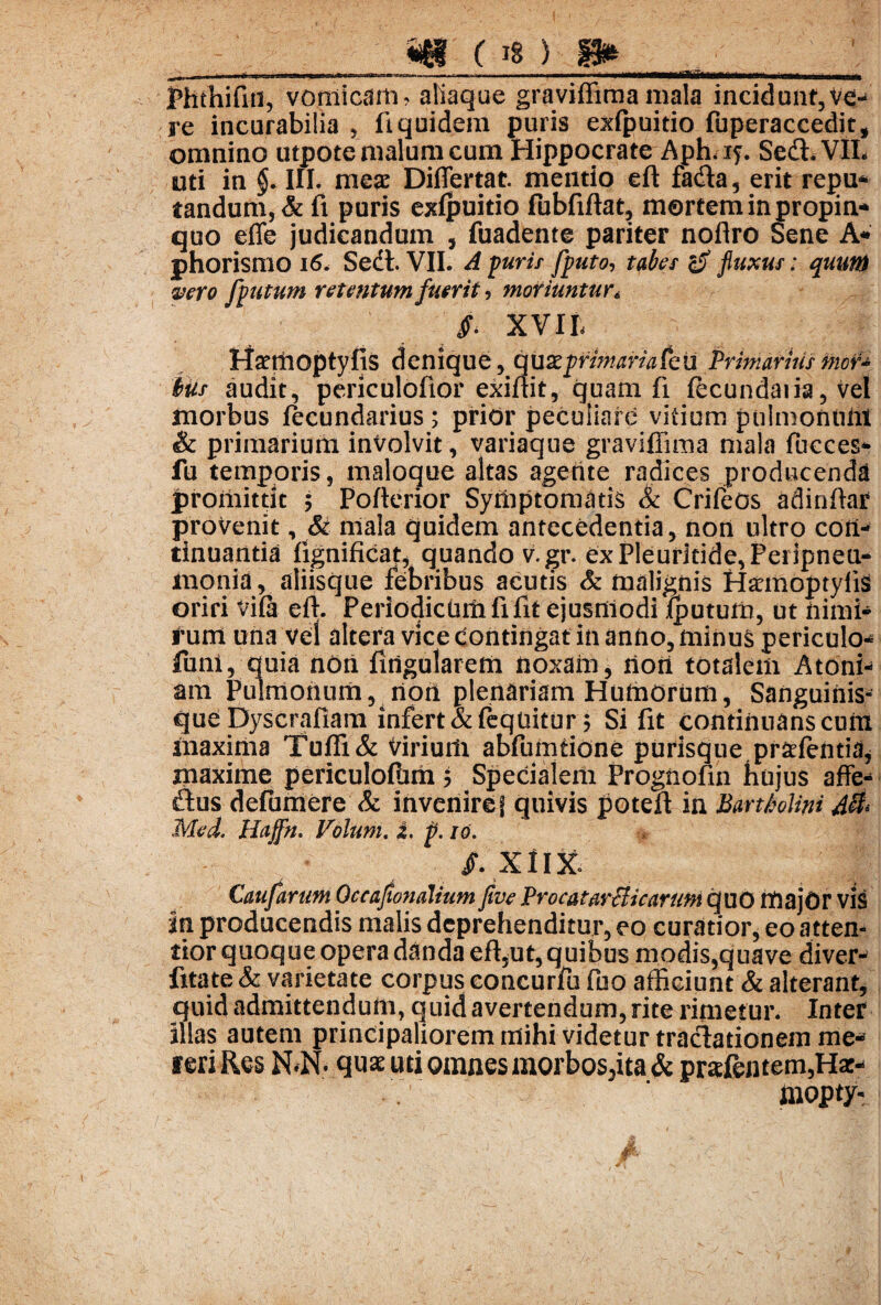 1 m os) m Phthifiti, vomicam, aliaque graviffima mala incidunt, VeH re incurabilia , fi quidem puris exfpuitio fuperaccedit, omnino utpotemalumcum Hippocrate Aph, iy. Sedi.VIL uti in §. III. meae Differtat mentio eft fadia , erit repu- tandum, & fi puris exfpuitio fubfiflat, mortem in propin¬ quo effe judicandum , fuadente pariter noflro Sene A* phorismo 16. Sedi. VII. A puris [puto, tabes fluxus: quum vero Cvutum retentum fuerit, moriuntur« XVIL H^moptyfis denique, quz primaria Ceu Primanus mer* ius audit, periculofior exiftit, quam fi fecundaris, vel morbus fecundarius ; prior peculiare vitium pulmontiM & primarium involvit, variaque graviffima mala fucces- fu temporis, maloque altas agente radices producenda promittit 5 Poftcrior Symptomatis & Crifeos adinfiar provenit, & mala quidem antecedentia, non ultro con¬ tinuantia fignificat, quando v.gr. exPleur3cide,Peripneu- monid, aliisque febribus acutis & malignis Hannoptyiis oriri Vifa effi Periodicum fi fit ejusmodi fputum, ut nimi¬ rum una vel altera vice contingat in anno, minus periculo- funi, quia non fingularem noxam, noti totalem Atoni- am Pulmonum, non plenariam Humorum, Sanguinis¬ que Dyscrafiam infert &feqnitur 5 Si fit continuans cum maxima Tuffi& Virium abfumtione purisque pr^fentia, maxime periculofum 5 Specialem Progiiofin hujus affe- dius defumere & inveniref quivis potefl in Bartholini A& Med. Haffn. Volunt. J. p. 10. /.XIIX Caufarum Occajtondlium five ProcatarHicarum quo majOr vis in producendis malis deprehenditur, eo curatior, eo attem tior quoque opera danda efi3ut, quibus modis,quave diver- fitate & varietate corpus eoncurfu fuo afficiunt & alterant, quid admittendum, quid avertendum, rite rimetur. Inter illas autem principaliorem mihi videtur tractationem me- feri Res N*N. quae uti omnes morbos5ita & pratentem,Hat- inopty*